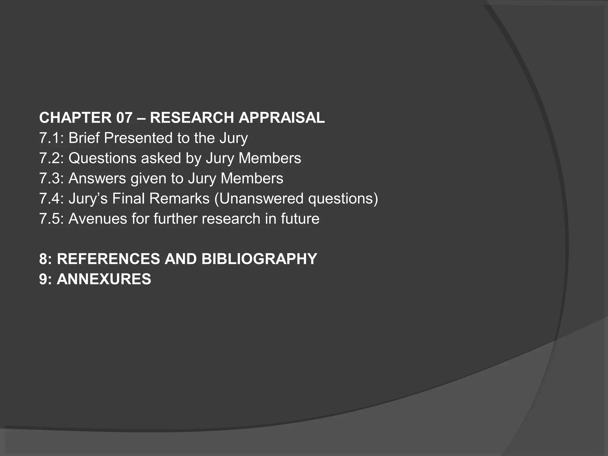 CHAPTER 07 – RESEARCH APPRAISAL
7.1: Brief Presented to the Jury
7.2: Questions asked by Jury Members
7.3: Answers given to Jury Members
7.4: Jury’s Final Remarks (Unanswered questions)
7.5: Avenues for further research in future
8: REFERENCES AND BIBLIOGRAPHY
9: ANNEXURES
 