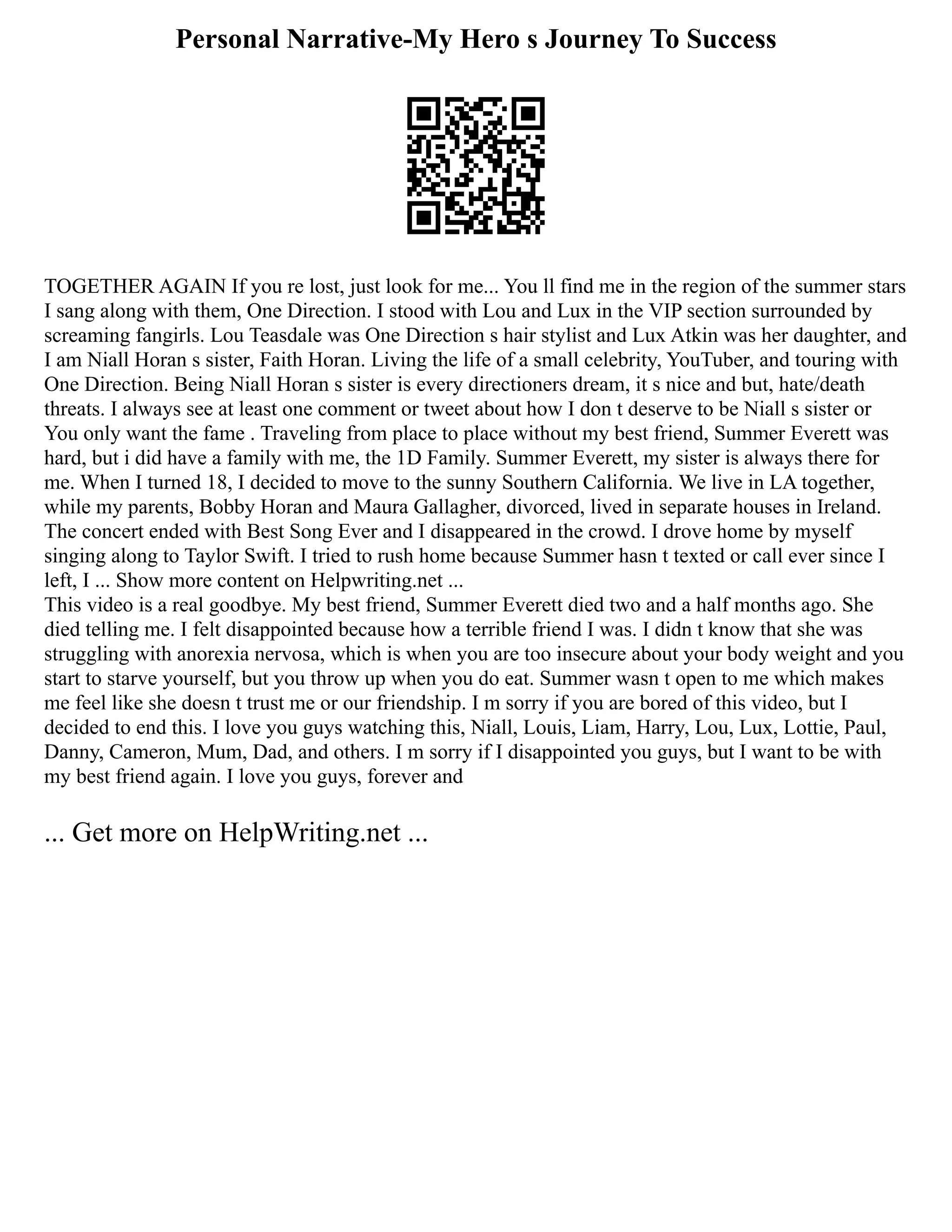 Personal Narrative-My Hero s Journey To Success
TOGETHER AGAIN If you re lost, just look for me... You ll find me in the region of the summer stars
I sang along with them, One Direction. I stood with Lou and Lux in the VIP section surrounded by
screaming fangirls. Lou Teasdale was One Direction s hair stylist and Lux Atkin was her daughter, and
I am Niall Horan s sister, Faith Horan. Living the life of a small celebrity, YouTuber, and touring with
One Direction. Being Niall Horan s sister is every directioners dream, it s nice and but, hate/death
threats. I always see at least one comment or tweet about how I don t deserve to be Niall s sister or
You only want the fame . Traveling from place to place without my best friend, Summer Everett was
hard, but i did have a family with me, the 1D Family. Summer Everett, my sister is always there for
me. When I turned 18, I decided to move to the sunny Southern California. We live in LA together,
while my parents, Bobby Horan and Maura Gallagher, divorced, lived in separate houses in Ireland.
The concert ended with Best Song Ever and I disappeared in the crowd. I drove home by myself
singing along to Taylor Swift. I tried to rush home because Summer hasn t texted or call ever since I
left, I ... Show more content on Helpwriting.net ...
This video is a real goodbye. My best friend, Summer Everett died two and a half months ago. She
died telling me. I felt disappointed because how a terrible friend I was. I didn t know that she was
struggling with anorexia nervosa, which is when you are too insecure about your body weight and you
start to starve yourself, but you throw up when you do eat. Summer wasn t open to me which makes
me feel like she doesn t trust me or our friendship. I m sorry if you are bored of this video, but I
decided to end this. I love you guys watching this, Niall, Louis, Liam, Harry, Lou, Lux, Lottie, Paul,
Danny, Cameron, Mum, Dad, and others. I m sorry if I disappointed you guys, but I want to be with
my best friend again. I love you guys, forever and
... Get more on HelpWriting.net ...
 