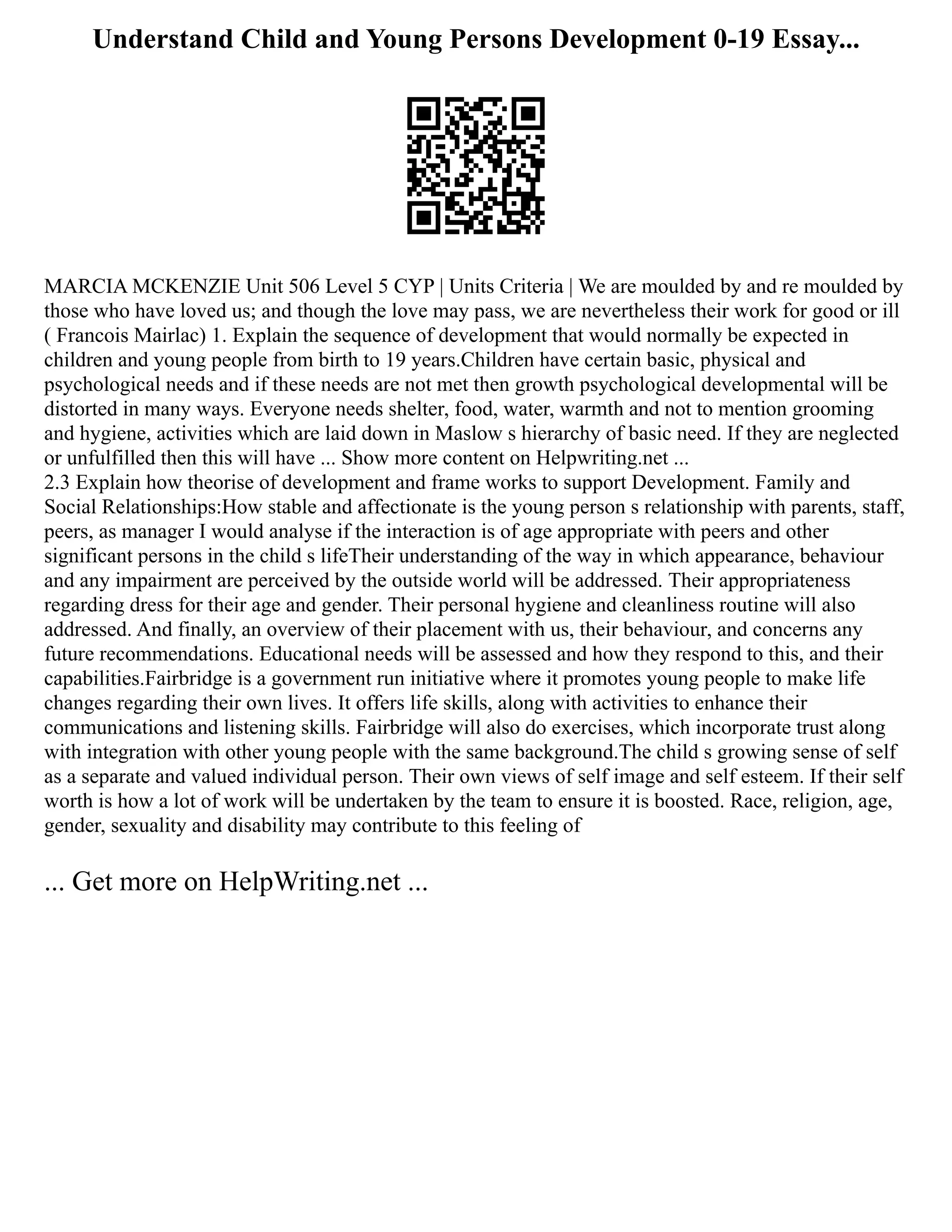 Understand Child and Young Persons Development 0-19 Essay...
MARCIA MCKENZIE Unit 506 Level 5 CYP | Units Criteria | We are moulded by and re moulded by
those who have loved us; and though the love may pass, we are nevertheless their work for good or ill
( Francois Mairlac) 1. Explain the sequence of development that would normally be expected in
children and young people from birth to 19 years.Children have certain basic, physical and
psychological needs and if these needs are not met then growth psychological developmental will be
distorted in many ways. Everyone needs shelter, food, water, warmth and not to mention grooming
and hygiene, activities which are laid down in Maslow s hierarchy of basic need. If they are neglected
or unfulfilled then this will have ... Show more content on Helpwriting.net ...
2.3 Explain how theorise of development and frame works to support Development. Family and
Social Relationships:How stable and affectionate is the young person s relationship with parents, staff,
peers, as manager I would analyse if the interaction is of age appropriate with peers and other
significant persons in the child s lifeTheir understanding of the way in which appearance, behaviour
and any impairment are perceived by the outside world will be addressed. Their appropriateness
regarding dress for their age and gender. Their personal hygiene and cleanliness routine will also
addressed. And finally, an overview of their placement with us, their behaviour, and concerns any
future recommendations. Educational needs will be assessed and how they respond to this, and their
capabilities.Fairbridge is a government run initiative where it promotes young people to make life
changes regarding their own lives. It offers life skills, along with activities to enhance their
communications and listening skills. Fairbridge will also do exercises, which incorporate trust along
with integration with other young people with the same background.The child s growing sense of self
as a separate and valued individual person. Their own views of self image and self esteem. If their self
worth is how a lot of work will be undertaken by the team to ensure it is boosted. Race, religion, age,
gender, sexuality and disability may contribute to this feeling of
... Get more on HelpWriting.net ...
 