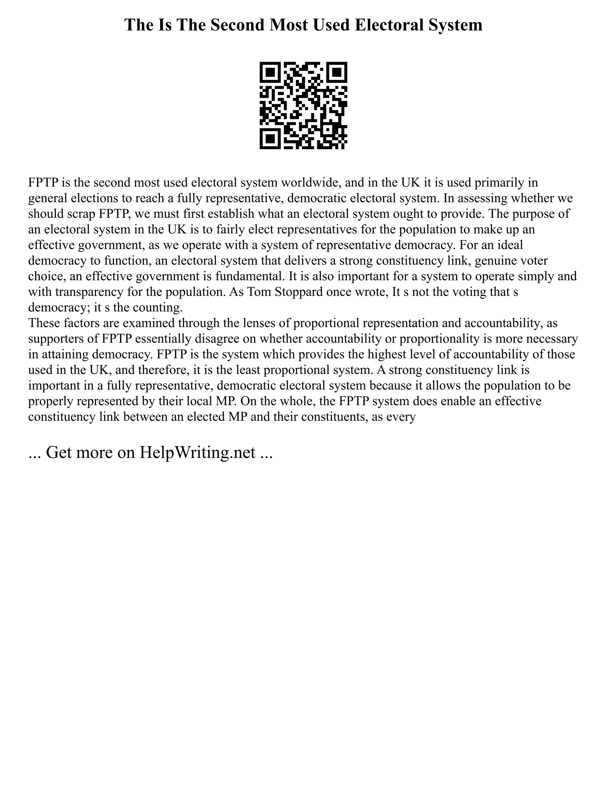 The Is The Second Most Used Electoral System
FPTP is the second most used electoral system worldwide, and in the UK it is used primarily in
general elections to reach a fully representative, democratic electoral system. In assessing whether we
should scrap FPTP, we must first establish what an electoral system ought to provide. The purpose of
an electoral system in the UK is to fairly elect representatives for the population to make up an
effective government, as we operate with a system of representative democracy. For an ideal
democracy to function, an electoral system that delivers a strong constituency link, genuine voter
choice, an effective government is fundamental. It is also important for a system to operate simply and
with transparency for the population. As Tom Stoppard once wrote, It s not the voting that s
democracy; it s the counting.
These factors are examined through the lenses of proportional representation and accountability, as
supporters of FPTP essentially disagree on whether accountability or proportionality is more necessary
in attaining democracy. FPTP is the system which provides the highest level of accountability of those
used in the UK, and therefore, it is the least proportional system. A strong constituency link is
important in a fully representative, democratic electoral system because it allows the population to be
properly represented by their local MP. On the whole, the FPTP system does enable an effective
constituency link between an elected MP and their constituents, as every
... Get more on HelpWriting.net ...
 