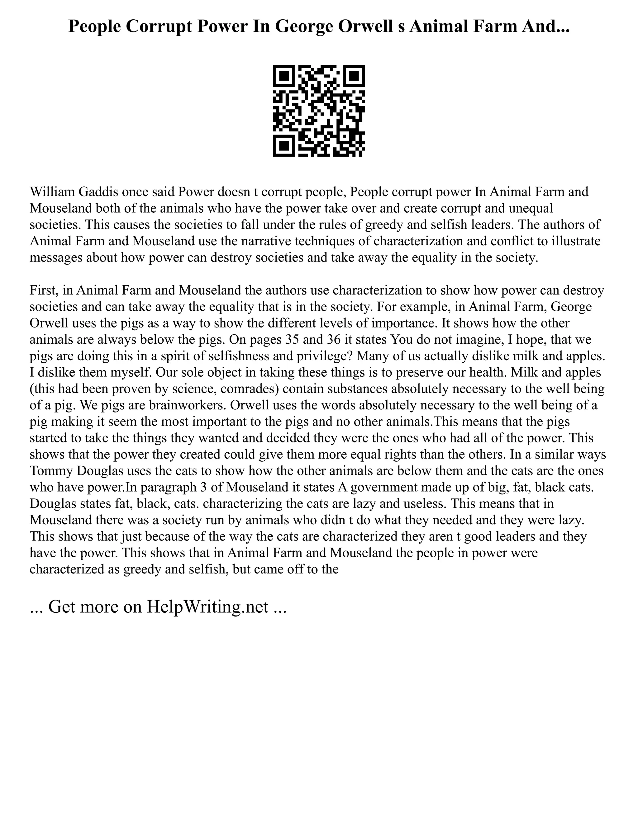 People Corrupt Power In George Orwell s Animal Farm And...
William Gaddis once said Power doesn t corrupt people, People corrupt power In Animal Farm and
Mouseland both of the animals who have the power take over and create corrupt and unequal
societies. This causes the societies to fall under the rules of greedy and selfish leaders. The authors of
Animal Farm and Mouseland use the narrative techniques of characterization and conflict to illustrate
messages about how power can destroy societies and take away the equality in the society.
First, in Animal Farm and Mouseland the authors use characterization to show how power can destroy
societies and can take away the equality that is in the society. For example, in Animal Farm, George
Orwell uses the pigs as a way to show the different levels of importance. It shows how the other
animals are always below the pigs. On pages 35 and 36 it states You do not imagine, I hope, that we
pigs are doing this in a spirit of selfishness and privilege? Many of us actually dislike milk and apples.
I dislike them myself. Our sole object in taking these things is to preserve our health. Milk and apples
(this had been proven by science, comrades) contain substances absolutely necessary to the well being
of a pig. We pigs are brainworkers. Orwell uses the words absolutely necessary to the well being of a
pig making it seem the most important to the pigs and no other animals.This means that the pigs
started to take the things they wanted and decided they were the ones who had all of the power. This
shows that the power they created could give them more equal rights than the others. In a similar ways
Tommy Douglas uses the cats to show how the other animals are below them and the cats are the ones
who have power.In paragraph 3 of Mouseland it states A government made up of big, fat, black cats.
Douglas states fat, black, cats. characterizing the cats are lazy and useless. This means that in
Mouseland there was a society run by animals who didn t do what they needed and they were lazy.
This shows that just because of the way the cats are characterized they aren t good leaders and they
have the power. This shows that in Animal Farm and Mouseland the people in power were
characterized as greedy and selfish, but came off to the
... Get more on HelpWriting.net ...
 