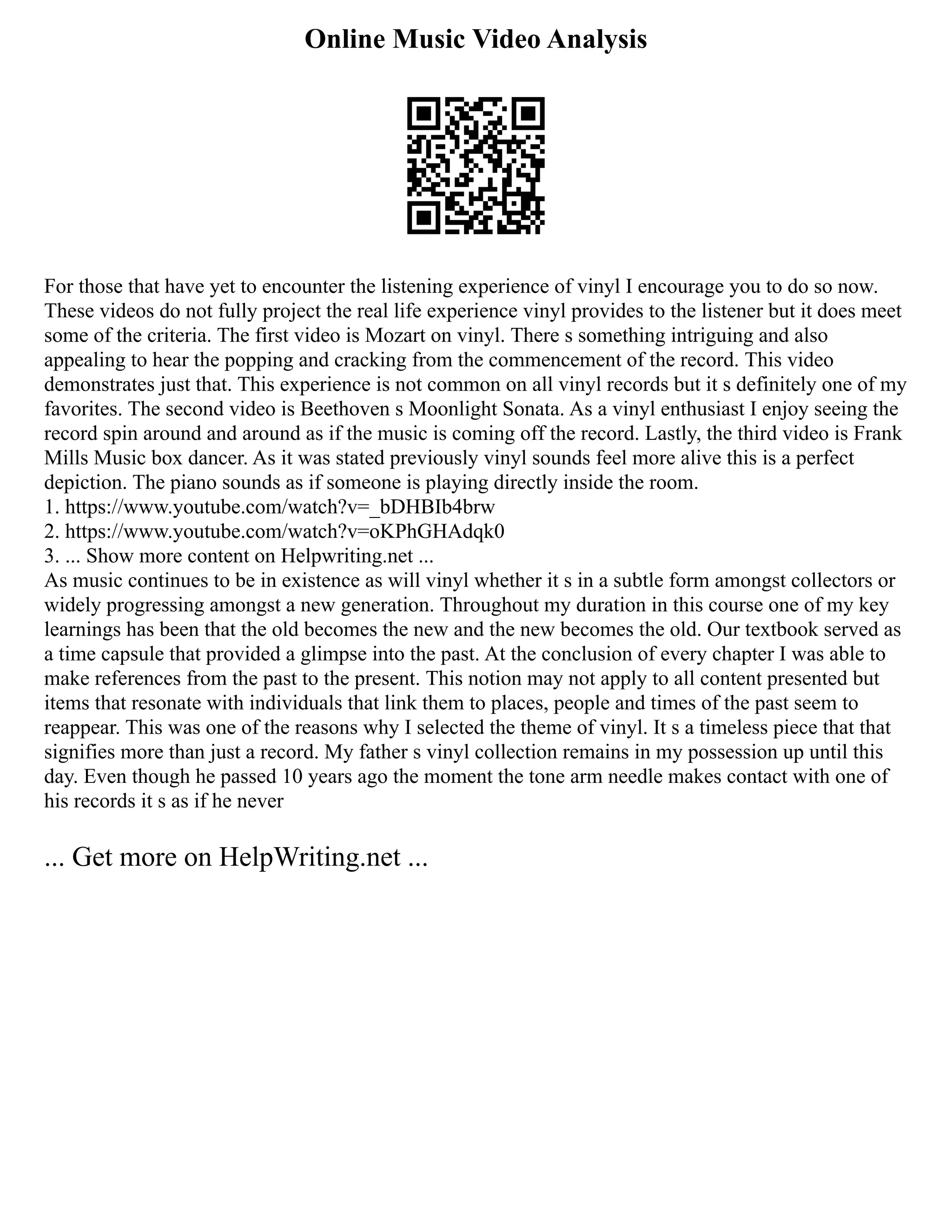 Online Music Video Analysis
For those that have yet to encounter the listening experience of vinyl I encourage you to do so now.
These videos do not fully project the real life experience vinyl provides to the listener but it does meet
some of the criteria. The first video is Mozart on vinyl. There s something intriguing and also
appealing to hear the popping and cracking from the commencement of the record. This video
demonstrates just that. This experience is not common on all vinyl records but it s definitely one of my
favorites. The second video is Beethoven s Moonlight Sonata. As a vinyl enthusiast I enjoy seeing the
record spin around and around as if the music is coming off the record. Lastly, the third video is Frank
Mills Music box dancer. As it was stated previously vinyl sounds feel more alive this is a perfect
depiction. The piano sounds as if someone is playing directly inside the room.
1. https://www.youtube.com/watch?v=_bDHBIb4brw
2. https://www.youtube.com/watch?v=oKPhGHAdqk0
3. ... Show more content on Helpwriting.net ...
As music continues to be in existence as will vinyl whether it s in a subtle form amongst collectors or
widely progressing amongst a new generation. Throughout my duration in this course one of my key
learnings has been that the old becomes the new and the new becomes the old. Our textbook served as
a time capsule that provided a glimpse into the past. At the conclusion of every chapter I was able to
make references from the past to the present. This notion may not apply to all content presented but
items that resonate with individuals that link them to places, people and times of the past seem to
reappear. This was one of the reasons why I selected the theme of vinyl. It s a timeless piece that that
signifies more than just a record. My father s vinyl collection remains in my possession up until this
day. Even though he passed 10 years ago the moment the tone arm needle makes contact with one of
his records it s as if he never
... Get more on HelpWriting.net ...
 