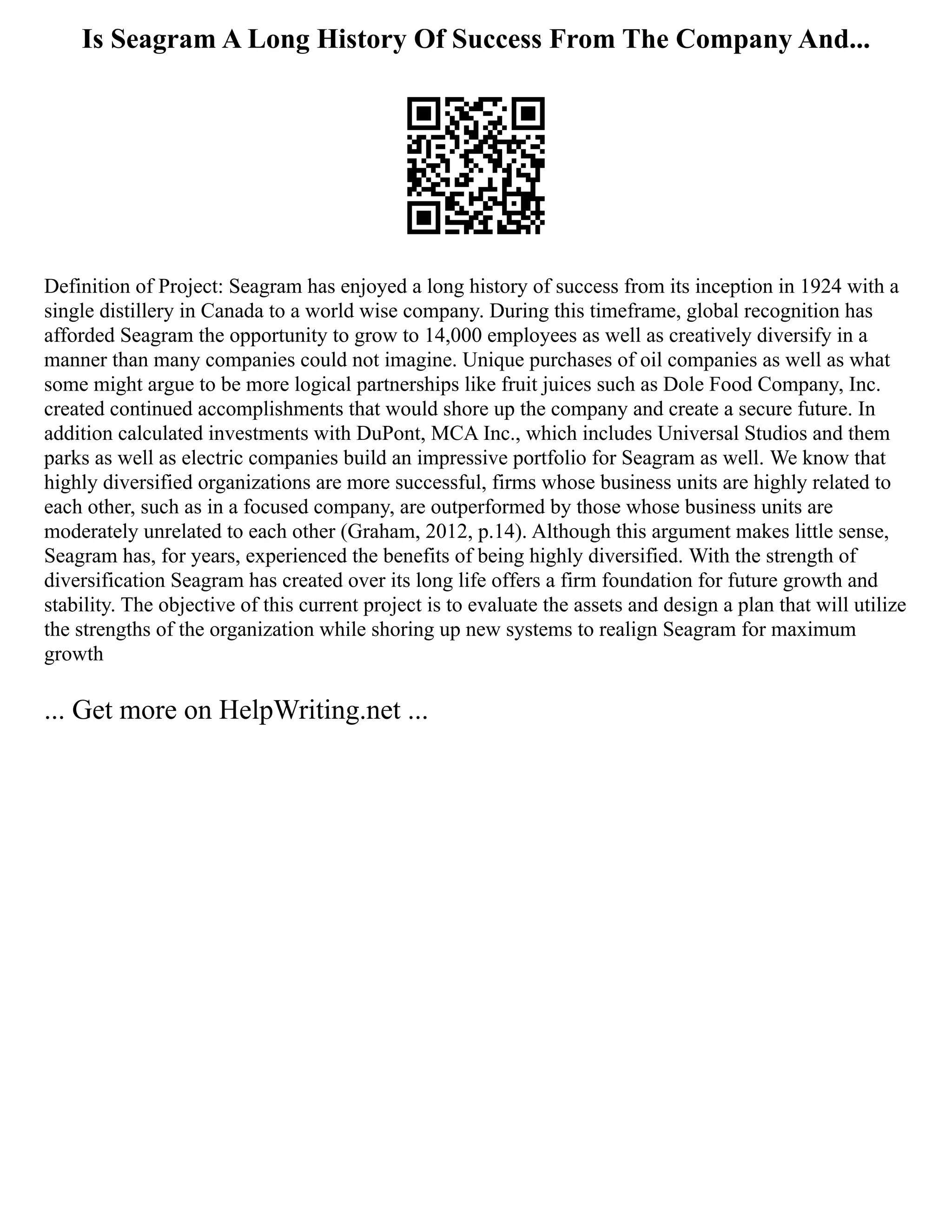 Is Seagram A Long History Of Success From The Company And...
Definition of Project: Seagram has enjoyed a long history of success from its inception in 1924 with a
single distillery in Canada to a world wise company. During this timeframe, global recognition has
afforded Seagram the opportunity to grow to 14,000 employees as well as creatively diversify in a
manner than many companies could not imagine. Unique purchases of oil companies as well as what
some might argue to be more logical partnerships like fruit juices such as Dole Food Company, Inc.
created continued accomplishments that would shore up the company and create a secure future. In
addition calculated investments with DuPont, MCA Inc., which includes Universal Studios and them
parks as well as electric companies build an impressive portfolio for Seagram as well. We know that
highly diversified organizations are more successful, firms whose business units are highly related to
each other, such as in a focused company, are outperformed by those whose business units are
moderately unrelated to each other (Graham, 2012, p.14). Although this argument makes little sense,
Seagram has, for years, experienced the benefits of being highly diversified. With the strength of
diversification Seagram has created over its long life offers a firm foundation for future growth and
stability. The objective of this current project is to evaluate the assets and design a plan that will utilize
the strengths of the organization while shoring up new systems to realign Seagram for maximum
growth
... Get more on HelpWriting.net ...
 