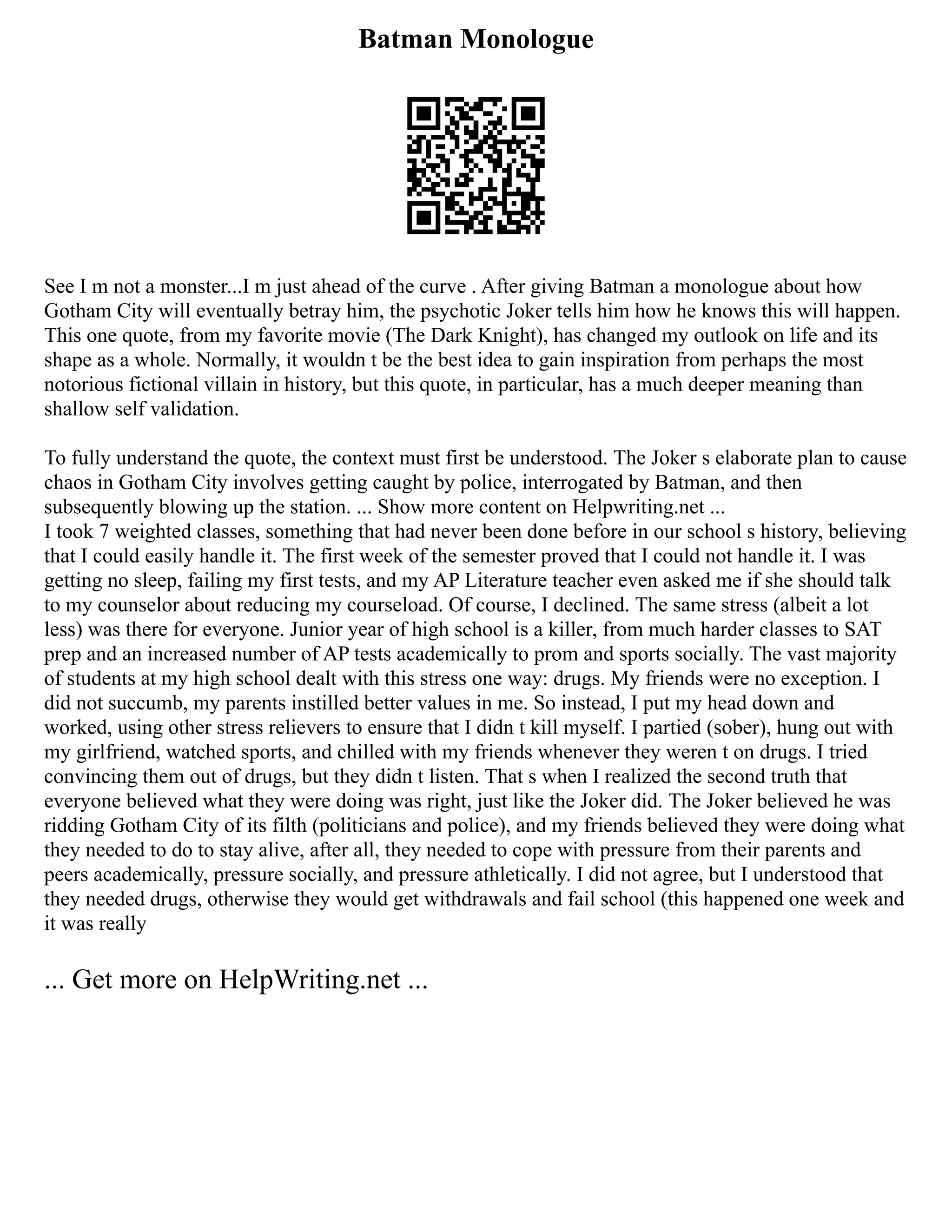 Batman Monologue
See I m not a monster...I m just ahead of the curve . After giving Batman a monologue about how
Gotham City will eventually betray him, the psychotic Joker tells him how he knows this will happen.
This one quote, from my favorite movie (The Dark Knight), has changed my outlook on life and its
shape as a whole. Normally, it wouldn t be the best idea to gain inspiration from perhaps the most
notorious fictional villain in history, but this quote, in particular, has a much deeper meaning than
shallow self validation.
To fully understand the quote, the context must first be understood. The Joker s elaborate plan to cause
chaos in Gotham City involves getting caught by police, interrogated by Batman, and then
subsequently blowing up the station. ... Show more content on Helpwriting.net ...
I took 7 weighted classes, something that had never been done before in our school s history, believing
that I could easily handle it. The first week of the semester proved that I could not handle it. I was
getting no sleep, failing my first tests, and my AP Literature teacher even asked me if she should talk
to my counselor about reducing my courseload. Of course, I declined. The same stress (albeit a lot
less) was there for everyone. Junior year of high school is a killer, from much harder classes to SAT
prep and an increased number of AP tests academically to prom and sports socially. The vast majority
of students at my high school dealt with this stress one way: drugs. My friends were no exception. I
did not succumb, my parents instilled better values in me. So instead, I put my head down and
worked, using other stress relievers to ensure that I didn t kill myself. I partied (sober), hung out with
my girlfriend, watched sports, and chilled with my friends whenever they weren t on drugs. I tried
convincing them out of drugs, but they didn t listen. That s when I realized the second truth that
everyone believed what they were doing was right, just like the Joker did. The Joker believed he was
ridding Gotham City of its filth (politicians and police), and my friends believed they were doing what
they needed to do to stay alive, after all, they needed to cope with pressure from their parents and
peers academically, pressure socially, and pressure athletically. I did not agree, but I understood that
they needed drugs, otherwise they would get withdrawals and fail school (this happened one week and
it was really
... Get more on HelpWriting.net ...
 
