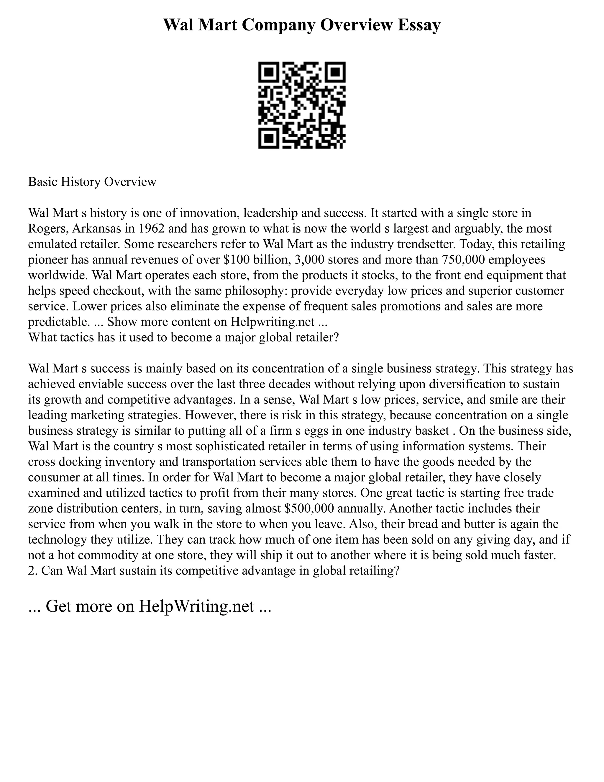 Wal Mart Company Overview Essay
Basic History Overview
Wal Mart s history is one of innovation, leadership and success. It started with a single store in
Rogers, Arkansas in 1962 and has grown to what is now the world s largest and arguably, the most
emulated retailer. Some researchers refer to Wal Mart as the industry trendsetter. Today, this retailing
pioneer has annual revenues of over $100 billion, 3,000 stores and more than 750,000 employees
worldwide. Wal Mart operates each store, from the products it stocks, to the front end equipment that
helps speed checkout, with the same philosophy: provide everyday low prices and superior customer
service. Lower prices also eliminate the expense of frequent sales promotions and sales are more
predictable. ... Show more content on Helpwriting.net ...
What tactics has it used to become a major global retailer?
Wal Mart s success is mainly based on its concentration of a single business strategy. This strategy has
achieved enviable success over the last three decades without relying upon diversification to sustain
its growth and competitive advantages. In a sense, Wal Mart s low prices, service, and smile are their
leading marketing strategies. However, there is risk in this strategy, because concentration on a single
business strategy is similar to putting all of a firm s eggs in one industry basket . On the business side,
Wal Mart is the country s most sophisticated retailer in terms of using information systems. Their
cross docking inventory and transportation services able them to have the goods needed by the
consumer at all times. In order for Wal Mart to become a major global retailer, they have closely
examined and utilized tactics to profit from their many stores. One great tactic is starting free trade
zone distribution centers, in turn, saving almost $500,000 annually. Another tactic includes their
service from when you walk in the store to when you leave. Also, their bread and butter is again the
technology they utilize. They can track how much of one item has been sold on any giving day, and if
not a hot commodity at one store, they will ship it out to another where it is being sold much faster.
2. Can Wal Mart sustain its competitive advantage in global retailing?
... Get more on HelpWriting.net ...
 