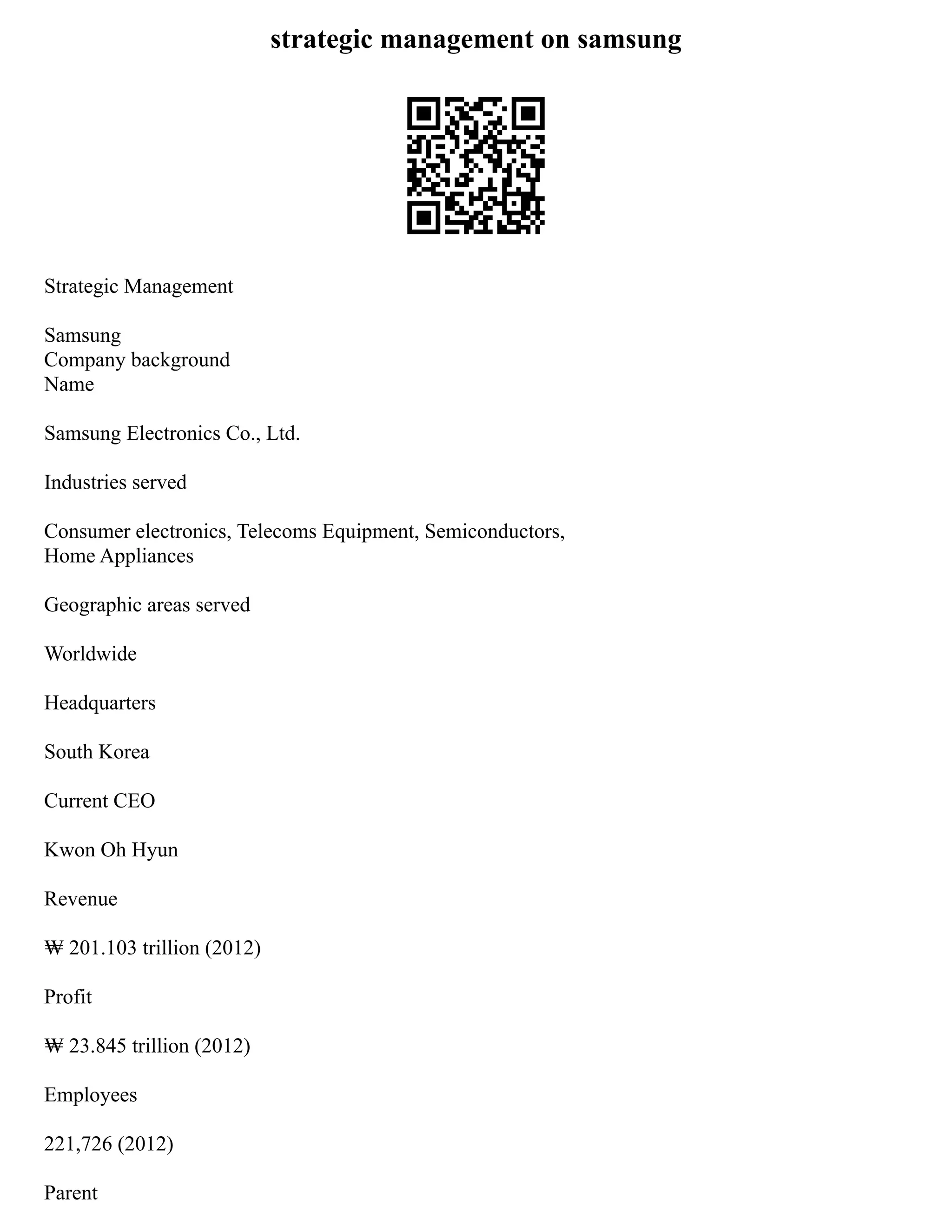 strategic management on samsung
Strategic Management
Samsung
Company background
Name
Samsung Electronics Co., Ltd.
Industries served
Consumer electronics, Telecoms Equipment, Semiconductors,
Home Appliances
Geographic areas served
Worldwide
Headquarters
South Korea
Current CEO
Kwon Oh Hyun
Revenue
₩ 201.103 trillion (2012)
Profit
₩ 23.845 trillion (2012)
Employees
221,726 (2012)
Parent
 