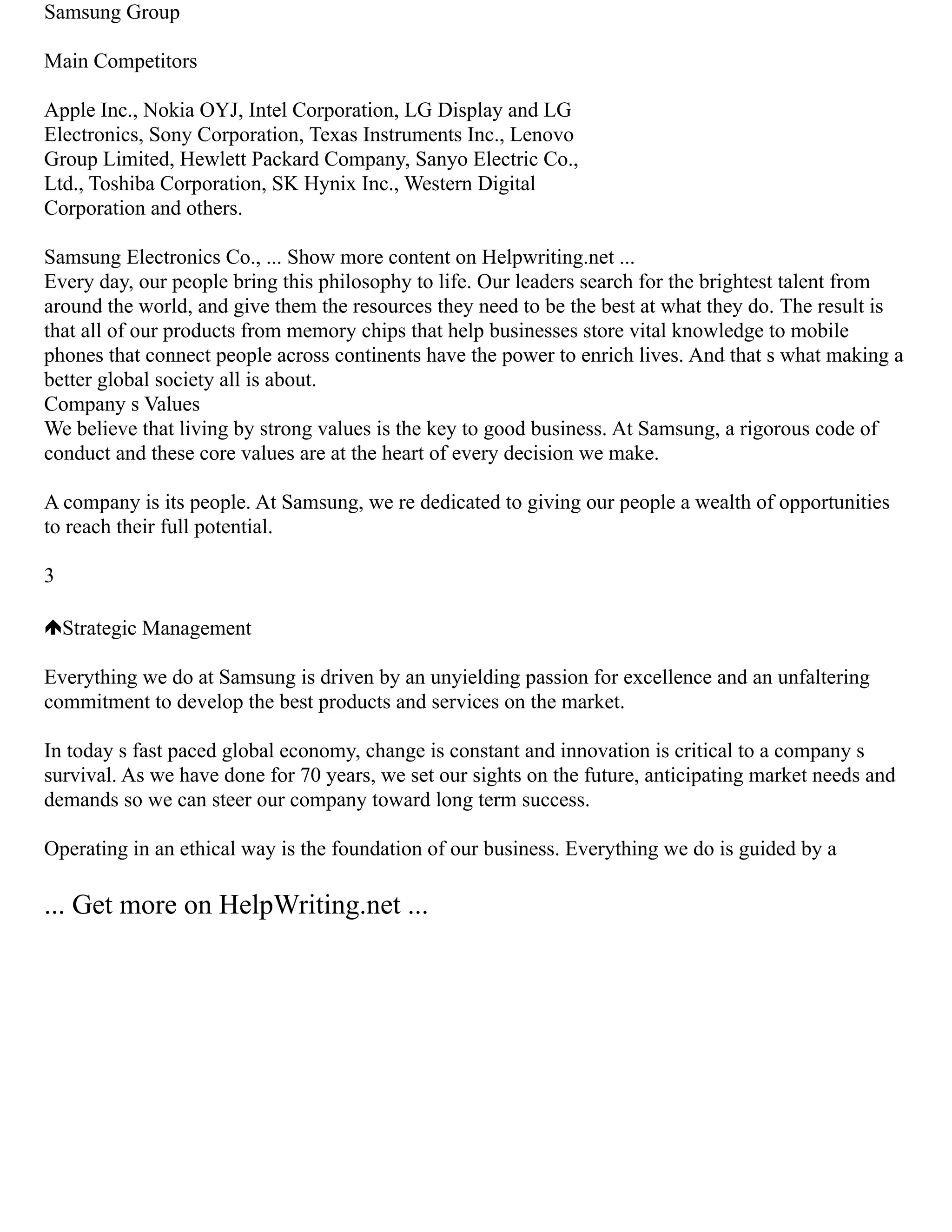 Samsung Group
Main Competitors
Apple Inc., Nokia OYJ, Intel Corporation, LG Display and LG
Electronics, Sony Corporation, Texas Instruments Inc., Lenovo
Group Limited, Hewlett Packard Company, Sanyo Electric Co.,
Ltd., Toshiba Corporation, SK Hynix Inc., Western Digital
Corporation and others.
Samsung Electronics Co., ... Show more content on Helpwriting.net ...
Every day, our people bring this philosophy to life. Our leaders search for the brightest talent from
around the world, and give them the resources they need to be the best at what they do. The result is
that all of our products from memory chips that help businesses store vital knowledge to mobile
phones that connect people across continents have the power to enrich lives. And that s what making a
better global society all is about.
Company s Values
We believe that living by strong values is the key to good business. At Samsung, a rigorous code of
conduct and these core values are at the heart of every decision we make.
A company is its people. At Samsung, we re dedicated to giving our people a wealth of opportunities
to reach their full potential.
3
Strategic Management
Everything we do at Samsung is driven by an unyielding passion for excellence and an unfaltering
commitment to develop the best products and services on the market.
In today s fast paced global economy, change is constant and innovation is critical to a company s
survival. As we have done for 70 years, we set our sights on the future, anticipating market needs and
demands so we can steer our company toward long term success.
Operating in an ethical way is the foundation of our business. Everything we do is guided by a
... Get more on HelpWriting.net ...
 