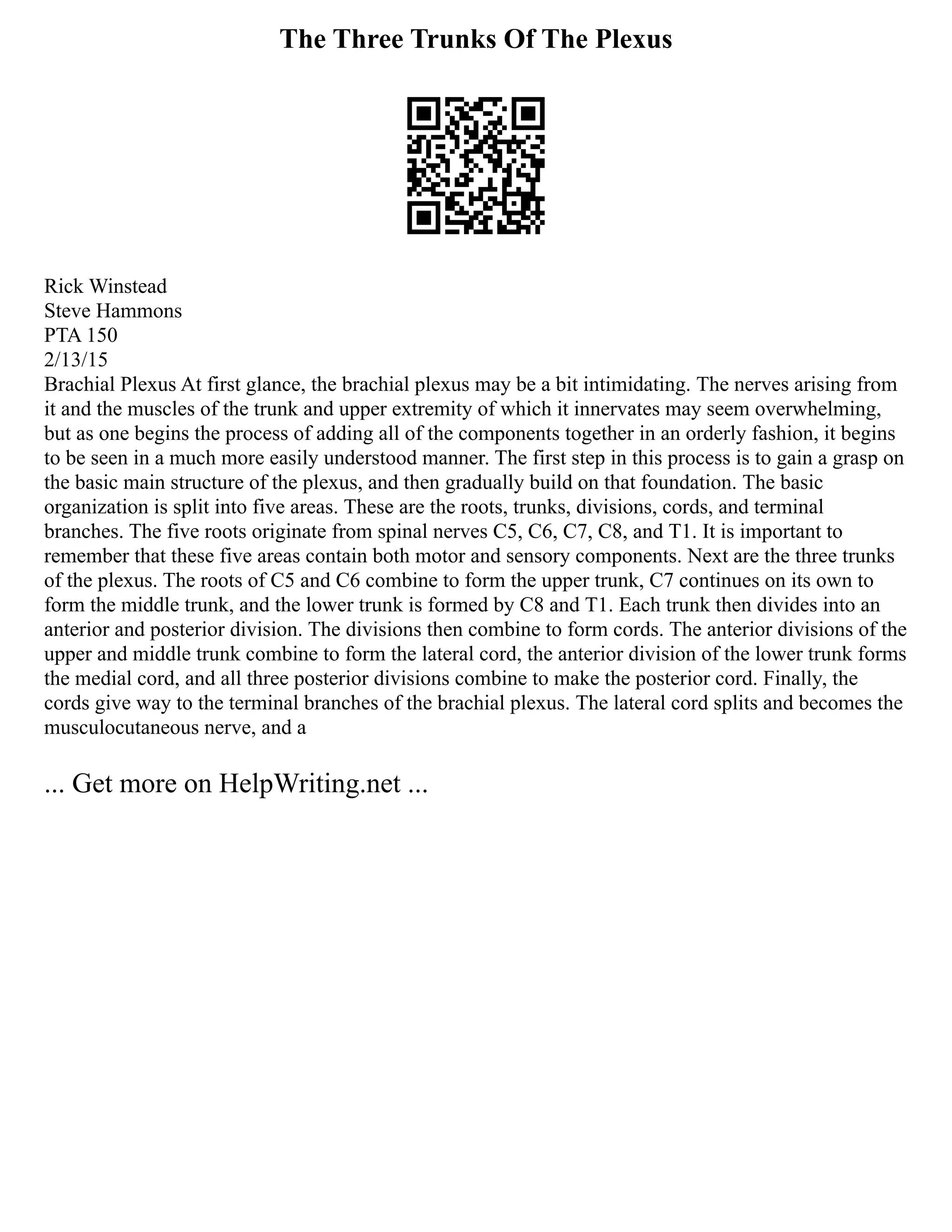 The Three Trunks Of The Plexus
Rick Winstead
Steve Hammons
PTA 150
2/13/15
Brachial Plexus At first glance, the brachial plexus may be a bit intimidating. The nerves arising from
it and the muscles of the trunk and upper extremity of which it innervates may seem overwhelming,
but as one begins the process of adding all of the components together in an orderly fashion, it begins
to be seen in a much more easily understood manner. The first step in this process is to gain a grasp on
the basic main structure of the plexus, and then gradually build on that foundation. The basic
organization is split into five areas. These are the roots, trunks, divisions, cords, and terminal
branches. The five roots originate from spinal nerves C5, C6, C7, C8, and T1. It is important to
remember that these five areas contain both motor and sensory components. Next are the three trunks
of the plexus. The roots of C5 and C6 combine to form the upper trunk, C7 continues on its own to
form the middle trunk, and the lower trunk is formed by C8 and T1. Each trunk then divides into an
anterior and posterior division. The divisions then combine to form cords. The anterior divisions of the
upper and middle trunk combine to form the lateral cord, the anterior division of the lower trunk forms
the medial cord, and all three posterior divisions combine to make the posterior cord. Finally, the
cords give way to the terminal branches of the brachial plexus. The lateral cord splits and becomes the
musculocutaneous nerve, and a
... Get more on HelpWriting.net ...
 