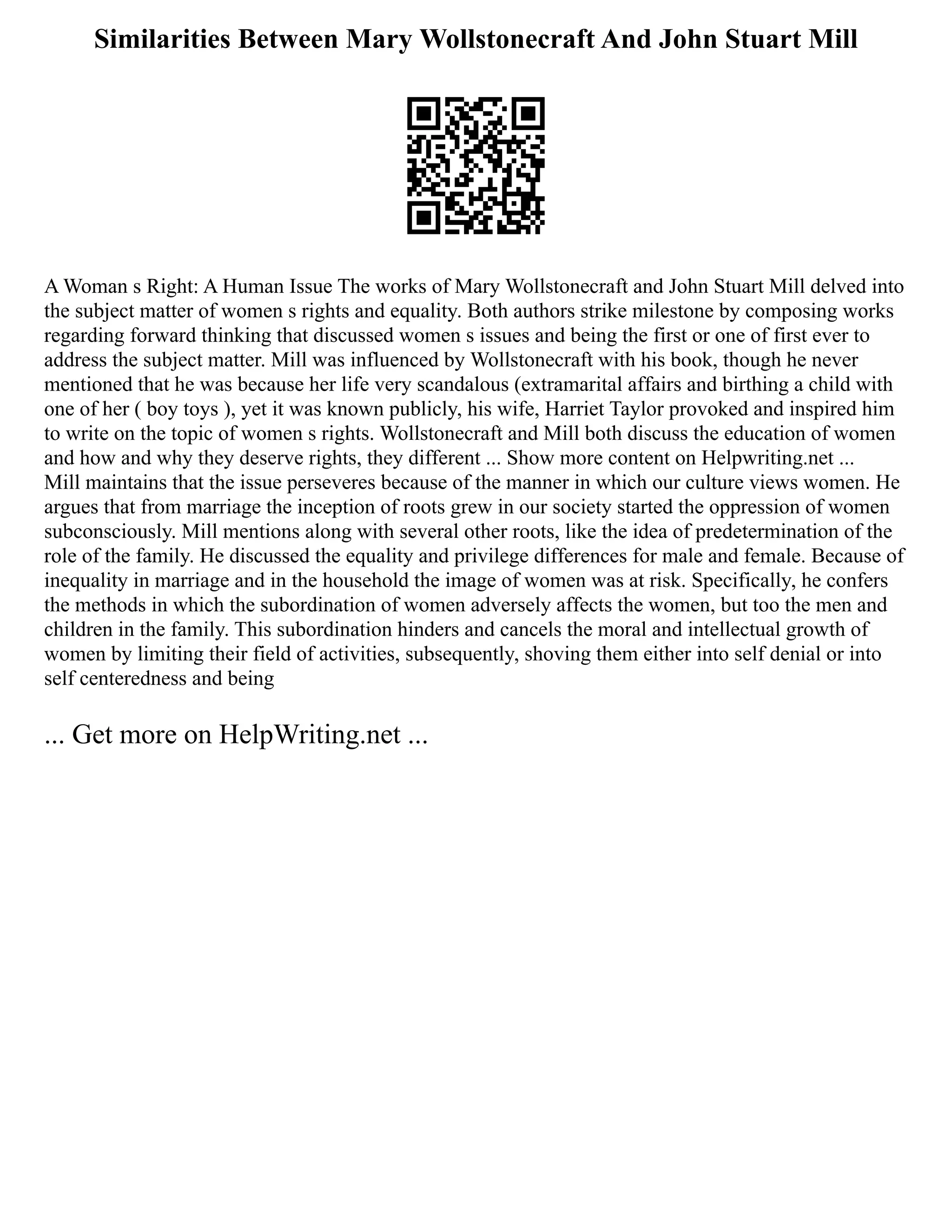 Similarities Between Mary Wollstonecraft And John Stuart Mill
A Woman s Right: A Human Issue The works of Mary Wollstonecraft and John Stuart Mill delved into
the subject matter of women s rights and equality. Both authors strike milestone by composing works
regarding forward thinking that discussed women s issues and being the first or one of first ever to
address the subject matter. Mill was influenced by Wollstonecraft with his book, though he never
mentioned that he was because her life very scandalous (extramarital affairs and birthing a child with
one of her ( boy toys ), yet it was known publicly, his wife, Harriet Taylor provoked and inspired him
to write on the topic of women s rights. Wollstonecraft and Mill both discuss the education of women
and how and why they deserve rights, they different ... Show more content on Helpwriting.net ...
Mill maintains that the issue perseveres because of the manner in which our culture views women. He
argues that from marriage the inception of roots grew in our society started the oppression of women
subconsciously. Mill mentions along with several other roots, like the idea of predetermination of the
role of the family. He discussed the equality and privilege differences for male and female. Because of
inequality in marriage and in the household the image of women was at risk. Specifically, he confers
the methods in which the subordination of women adversely affects the women, but too the men and
children in the family. This subordination hinders and cancels the moral and intellectual growth of
women by limiting their field of activities, subsequently, shoving them either into self denial or into
self centeredness and being
... Get more on HelpWriting.net ...
 