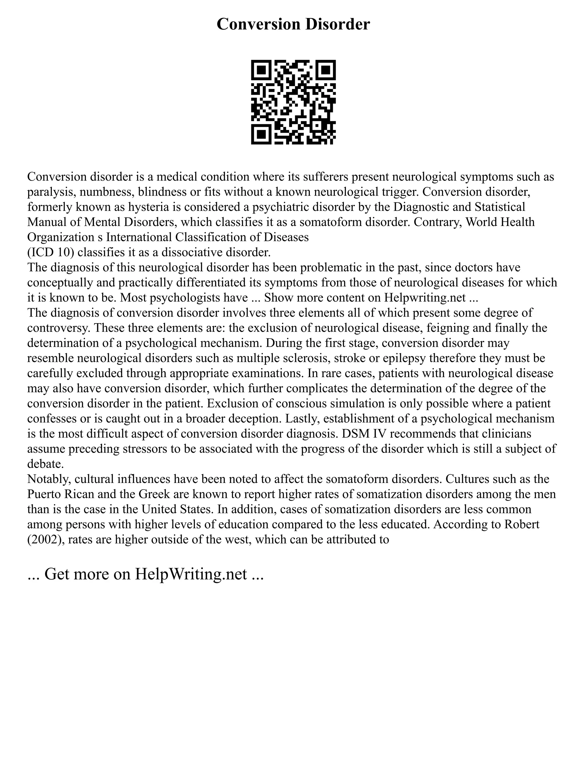 Conversion Disorder
Conversion disorder is a medical condition where its sufferers present neurological symptoms such as
paralysis, numbness, blindness or fits without a known neurological trigger. Conversion disorder,
formerly known as hysteria is considered a psychiatric disorder by the Diagnostic and Statistical
Manual of Mental Disorders, which classifies it as a somatoform disorder. Contrary, World Health
Organization s International Classification of Diseases
(ICD 10) classifies it as a dissociative disorder.
The diagnosis of this neurological disorder has been problematic in the past, since doctors have
conceptually and practically differentiated its symptoms from those of neurological diseases for which
it is known to be. Most psychologists have ... Show more content on Helpwriting.net ...
The diagnosis of conversion disorder involves three elements all of which present some degree of
controversy. These three elements are: the exclusion of neurological disease, feigning and finally the
determination of a psychological mechanism. During the first stage, conversion disorder may
resemble neurological disorders such as multiple sclerosis, stroke or epilepsy therefore they must be
carefully excluded through appropriate examinations. In rare cases, patients with neurological disease
may also have conversion disorder, which further complicates the determination of the degree of the
conversion disorder in the patient. Exclusion of conscious simulation is only possible where a patient
confesses or is caught out in a broader deception. Lastly, establishment of a psychological mechanism
is the most difficult aspect of conversion disorder diagnosis. DSM IV recommends that clinicians
assume preceding stressors to be associated with the progress of the disorder which is still a subject of
debate.
Notably, cultural influences have been noted to affect the somatoform disorders. Cultures such as the
Puerto Rican and the Greek are known to report higher rates of somatization disorders among the men
than is the case in the United States. In addition, cases of somatization disorders are less common
among persons with higher levels of education compared to the less educated. According to Robert
(2002), rates are higher outside of the west, which can be attributed to
... Get more on HelpWriting.net ...
 