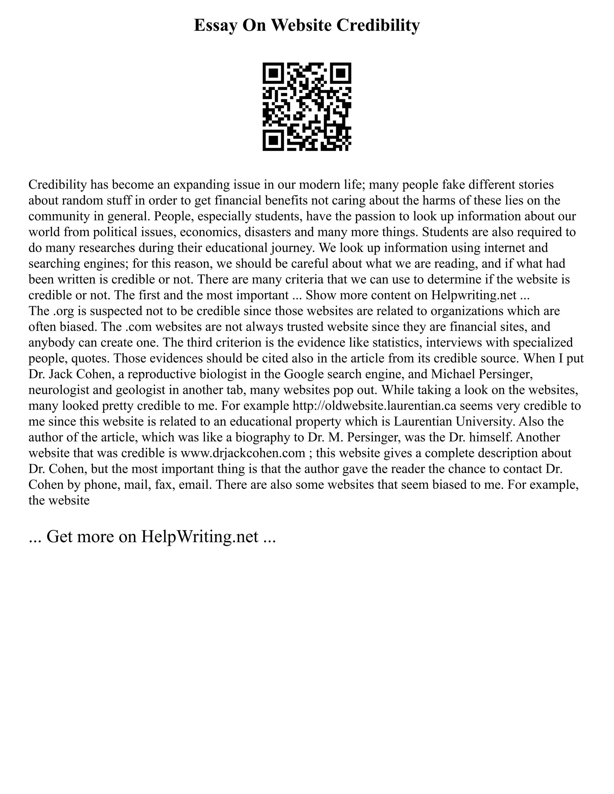 Essay On Website Credibility
Credibility has become an expanding issue in our modern life; many people fake different stories
about random stuff in order to get financial benefits not caring about the harms of these lies on the
community in general. People, especially students, have the passion to look up information about our
world from political issues, economics, disasters and many more things. Students are also required to
do many researches during their educational journey. We look up information using internet and
searching engines; for this reason, we should be careful about what we are reading, and if what had
been written is credible or not. There are many criteria that we can use to determine if the website is
credible or not. The first and the most important ... Show more content on Helpwriting.net ...
The .org is suspected not to be credible since those websites are related to organizations which are
often biased. The .com websites are not always trusted website since they are financial sites, and
anybody can create one. The third criterion is the evidence like statistics, interviews with specialized
people, quotes. Those evidences should be cited also in the article from its credible source. When I put
Dr. Jack Cohen, a reproductive biologist in the Google search engine, and Michael Persinger,
neurologist and geologist in another tab, many websites pop out. While taking a look on the websites,
many looked pretty credible to me. For example http://oldwebsite.laurentian.ca seems very credible to
me since this website is related to an educational property which is Laurentian University. Also the
author of the article, which was like a biography to Dr. M. Persinger, was the Dr. himself. Another
website that was credible is www.drjackcohen.com ; this website gives a complete description about
Dr. Cohen, but the most important thing is that the author gave the reader the chance to contact Dr.
Cohen by phone, mail, fax, email. There are also some websites that seem biased to me. For example,
the website
... Get more on HelpWriting.net ...
 