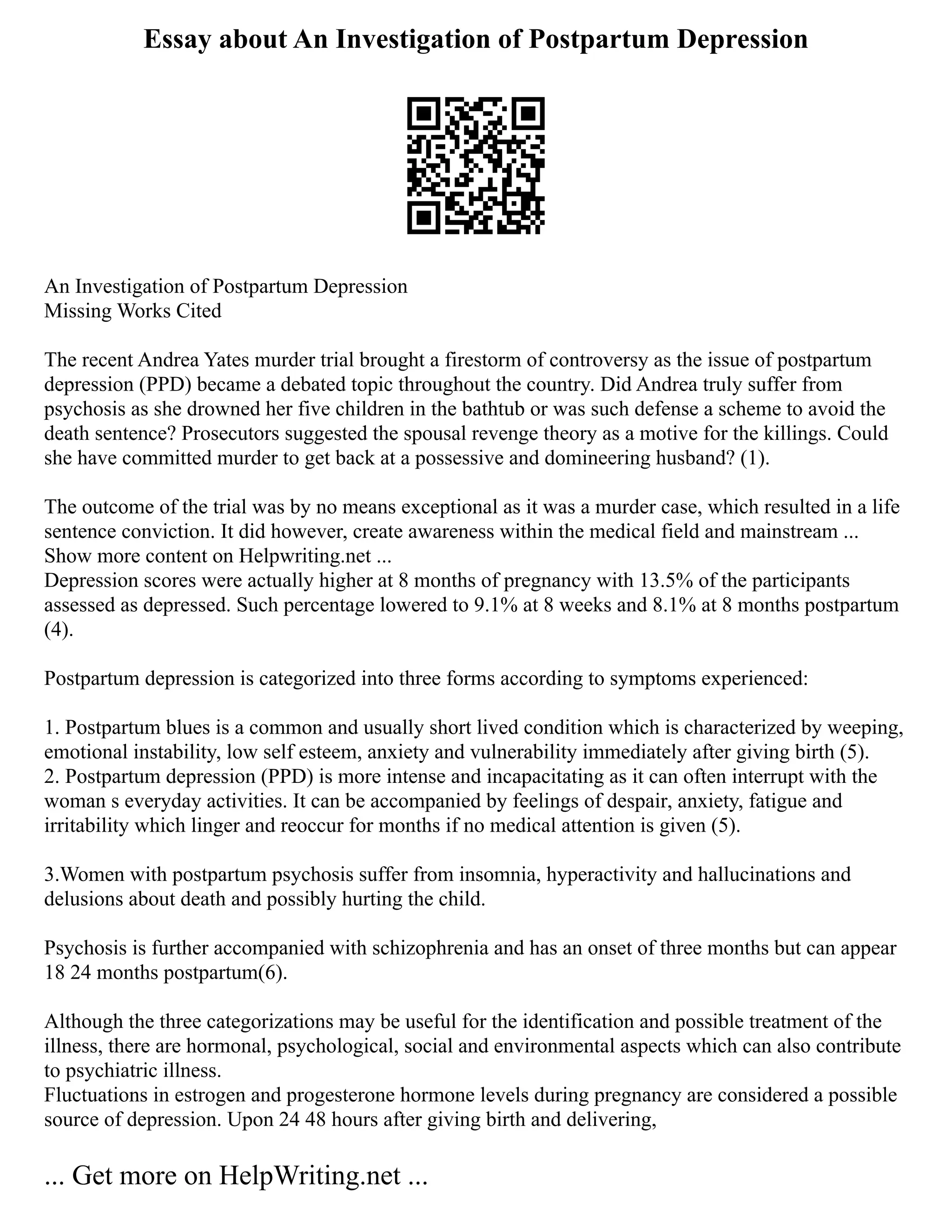 Essay about An Investigation of Postpartum Depression
An Investigation of Postpartum Depression
Missing Works Cited
The recent Andrea Yates murder trial brought a firestorm of controversy as the issue of postpartum
depression (PPD) became a debated topic throughout the country. Did Andrea truly suffer from
psychosis as she drowned her five children in the bathtub or was such defense a scheme to avoid the
death sentence? Prosecutors suggested the spousal revenge theory as a motive for the killings. Could
she have committed murder to get back at a possessive and domineering husband? (1).
The outcome of the trial was by no means exceptional as it was a murder case, which resulted in a life
sentence conviction. It did however, create awareness within the medical field and mainstream ...
Show more content on Helpwriting.net ...
Depression scores were actually higher at 8 months of pregnancy with 13.5% of the participants
assessed as depressed. Such percentage lowered to 9.1% at 8 weeks and 8.1% at 8 months postpartum
(4).
Postpartum depression is categorized into three forms according to symptoms experienced:
1. Postpartum blues is a common and usually short lived condition which is characterized by weeping,
emotional instability, low self esteem, anxiety and vulnerability immediately after giving birth (5).
2. Postpartum depression (PPD) is more intense and incapacitating as it can often interrupt with the
woman s everyday activities. It can be accompanied by feelings of despair, anxiety, fatigue and
irritability which linger and reoccur for months if no medical attention is given (5).
3.Women with postpartum psychosis suffer from insomnia, hyperactivity and hallucinations and
delusions about death and possibly hurting the child.
Psychosis is further accompanied with schizophrenia and has an onset of three months but can appear
18 24 months postpartum(6).
Although the three categorizations may be useful for the identification and possible treatment of the
illness, there are hormonal, psychological, social and environmental aspects which can also contribute
to psychiatric illness.
Fluctuations in estrogen and progesterone hormone levels during pregnancy are considered a possible
source of depression. Upon 24 48 hours after giving birth and delivering,
... Get more on HelpWriting.net ...
 