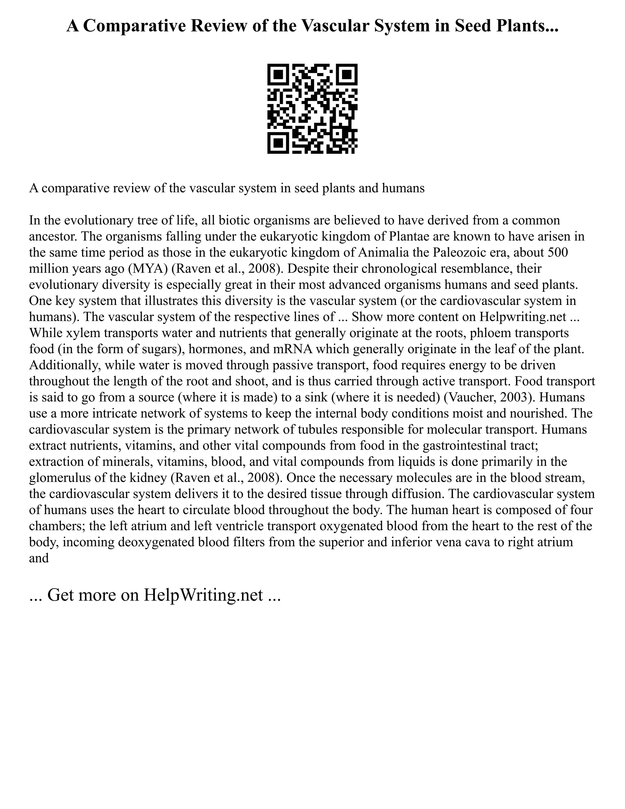A Comparative Review of the Vascular System in Seed Plants...
A comparative review of the vascular system in seed plants and humans
In the evolutionary tree of life, all biotic organisms are believed to have derived from a common
ancestor. The organisms falling under the eukaryotic kingdom of Plantae are known to have arisen in
the same time period as those in the eukaryotic kingdom of Animalia the Paleozoic era, about 500
million years ago (MYA) (Raven et al., 2008). Despite their chronological resemblance, their
evolutionary diversity is especially great in their most advanced organisms humans and seed plants.
One key system that illustrates this diversity is the vascular system (or the cardiovascular system in
humans). The vascular system of the respective lines of ... Show more content on Helpwriting.net ...
While xylem transports water and nutrients that generally originate at the roots, phloem transports
food (in the form of sugars), hormones, and mRNA which generally originate in the leaf of the plant.
Additionally, while water is moved through passive transport, food requires energy to be driven
throughout the length of the root and shoot, and is thus carried through active transport. Food transport
is said to go from a source (where it is made) to a sink (where it is needed) (Vaucher, 2003). Humans
use a more intricate network of systems to keep the internal body conditions moist and nourished. The
cardiovascular system is the primary network of tubules responsible for molecular transport. Humans
extract nutrients, vitamins, and other vital compounds from food in the gastrointestinal tract;
extraction of minerals, vitamins, blood, and vital compounds from liquids is done primarily in the
glomerulus of the kidney (Raven et al., 2008). Once the necessary molecules are in the blood stream,
the cardiovascular system delivers it to the desired tissue through diffusion. The cardiovascular system
of humans uses the heart to circulate blood throughout the body. The human heart is composed of four
chambers; the left atrium and left ventricle transport oxygenated blood from the heart to the rest of the
body, incoming deoxygenated blood filters from the superior and inferior vena cava to right atrium
and
... Get more on HelpWriting.net ...
 