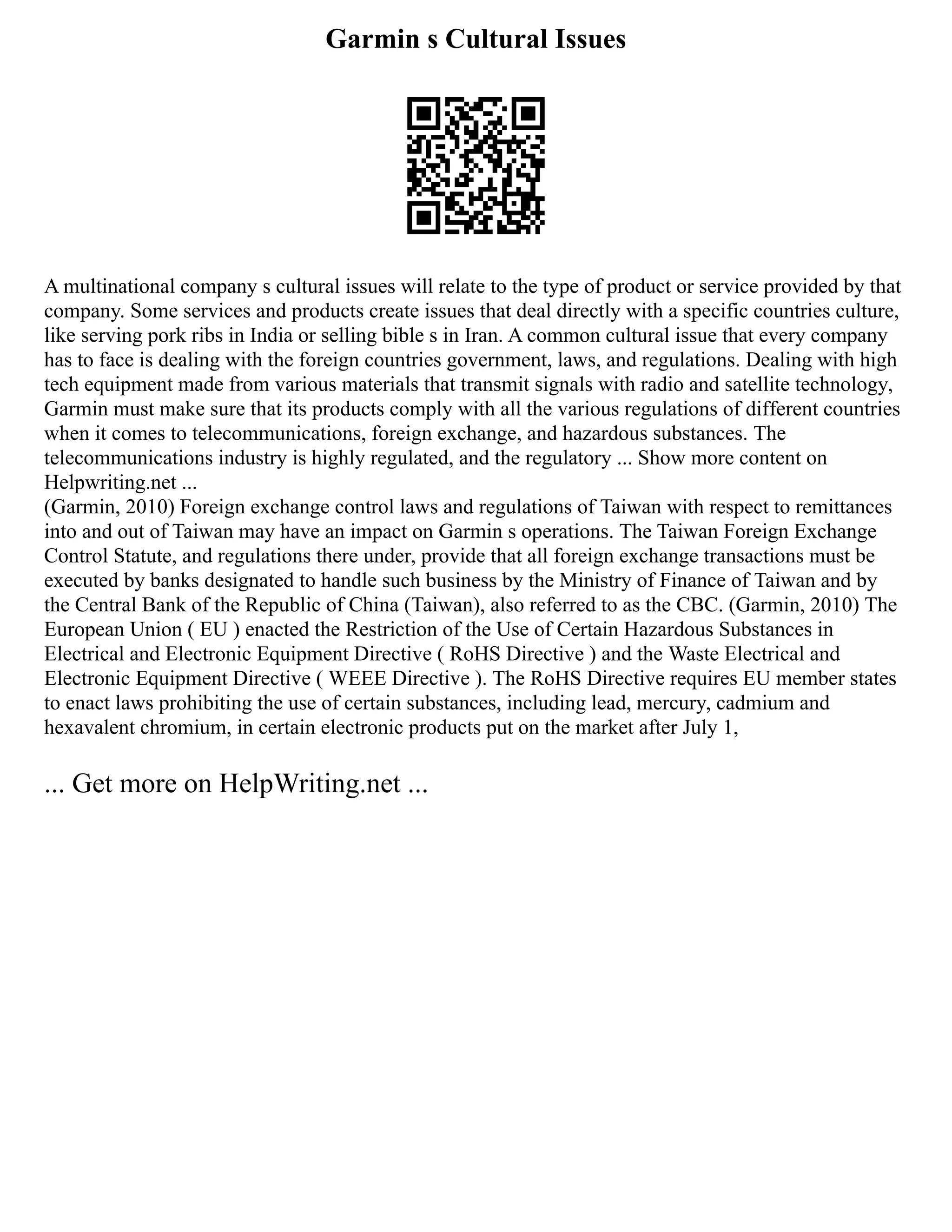 Garmin s Cultural Issues
A multinational company s cultural issues will relate to the type of product or service provided by that
company. Some services and products create issues that deal directly with a specific countries culture,
like serving pork ribs in India or selling bible s in Iran. A common cultural issue that every company
has to face is dealing with the foreign countries government, laws, and regulations. Dealing with high
tech equipment made from various materials that transmit signals with radio and satellite technology,
Garmin must make sure that its products comply with all the various regulations of different countries
when it comes to telecommunications, foreign exchange, and hazardous substances. The
telecommunications industry is highly regulated, and the regulatory ... Show more content on
Helpwriting.net ...
(Garmin, 2010) Foreign exchange control laws and regulations of Taiwan with respect to remittances
into and out of Taiwan may have an impact on Garmin s operations. The Taiwan Foreign Exchange
Control Statute, and regulations there under, provide that all foreign exchange transactions must be
executed by banks designated to handle such business by the Ministry of Finance of Taiwan and by
the Central Bank of the Republic of China (Taiwan), also referred to as the CBC. (Garmin, 2010) The
European Union ( EU ) enacted the Restriction of the Use of Certain Hazardous Substances in
Electrical and Electronic Equipment Directive ( RoHS Directive ) and the Waste Electrical and
Electronic Equipment Directive ( WEEE Directive ). The RoHS Directive requires EU member states
to enact laws prohibiting the use of certain substances, including lead, mercury, cadmium and
hexavalent chromium, in certain electronic products put on the market after July 1,
... Get more on HelpWriting.net ...
 