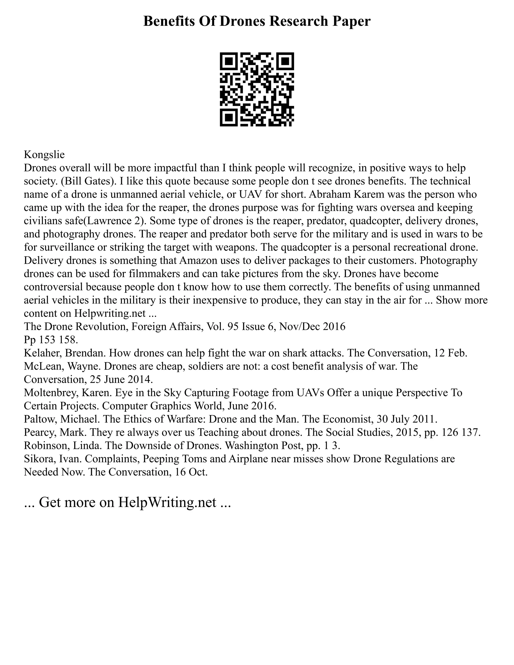 Benefits Of Drones Research Paper
Kongslie
Drones overall will be more impactful than I think people will recognize, in positive ways to help
society. (Bill Gates). I like this quote because some people don t see drones benefits. The technical
name of a drone is unmanned aerial vehicle, or UAV for short. Abraham Karem was the person who
came up with the idea for the reaper, the drones purpose was for fighting wars oversea and keeping
civilians safe(Lawrence 2). Some type of drones is the reaper, predator, quadcopter, delivery drones,
and photography drones. The reaper and predator both serve for the military and is used in wars to be
for surveillance or striking the target with weapons. The quadcopter is a personal recreational drone.
Delivery drones is something that Amazon uses to deliver packages to their customers. Photography
drones can be used for filmmakers and can take pictures from the sky. Drones have become
controversial because people don t know how to use them correctly. The benefits of using unmanned
aerial vehicles in the military is their inexpensive to produce, they can stay in the air for ... Show more
content on Helpwriting.net ...
The Drone Revolution, Foreign Affairs, Vol. 95 Issue 6, Nov/Dec 2016
Pp 153 158.
Kelaher, Brendan. How drones can help fight the war on shark attacks. The Conversation, 12 Feb.
McLean, Wayne. Drones are cheap, soldiers are not: a cost benefit analysis of war. The
Conversation, 25 June 2014.
Moltenbrey, Karen. Eye in the Sky Capturing Footage from UAVs Offer a unique Perspective To
Certain Projects. Computer Graphics World, June 2016.
Paltow, Michael. The Ethics of Warfare: Drone and the Man. The Economist, 30 July 2011.
Pearcy, Mark. They re always over us Teaching about drones. The Social Studies, 2015, pp. 126 137.
Robinson, Linda. The Downside of Drones. Washington Post, pp. 1 3.
Sikora, Ivan. Complaints, Peeping Toms and Airplane near misses show Drone Regulations are
Needed Now. The Conversation, 16 Oct.
... Get more on HelpWriting.net ...
 