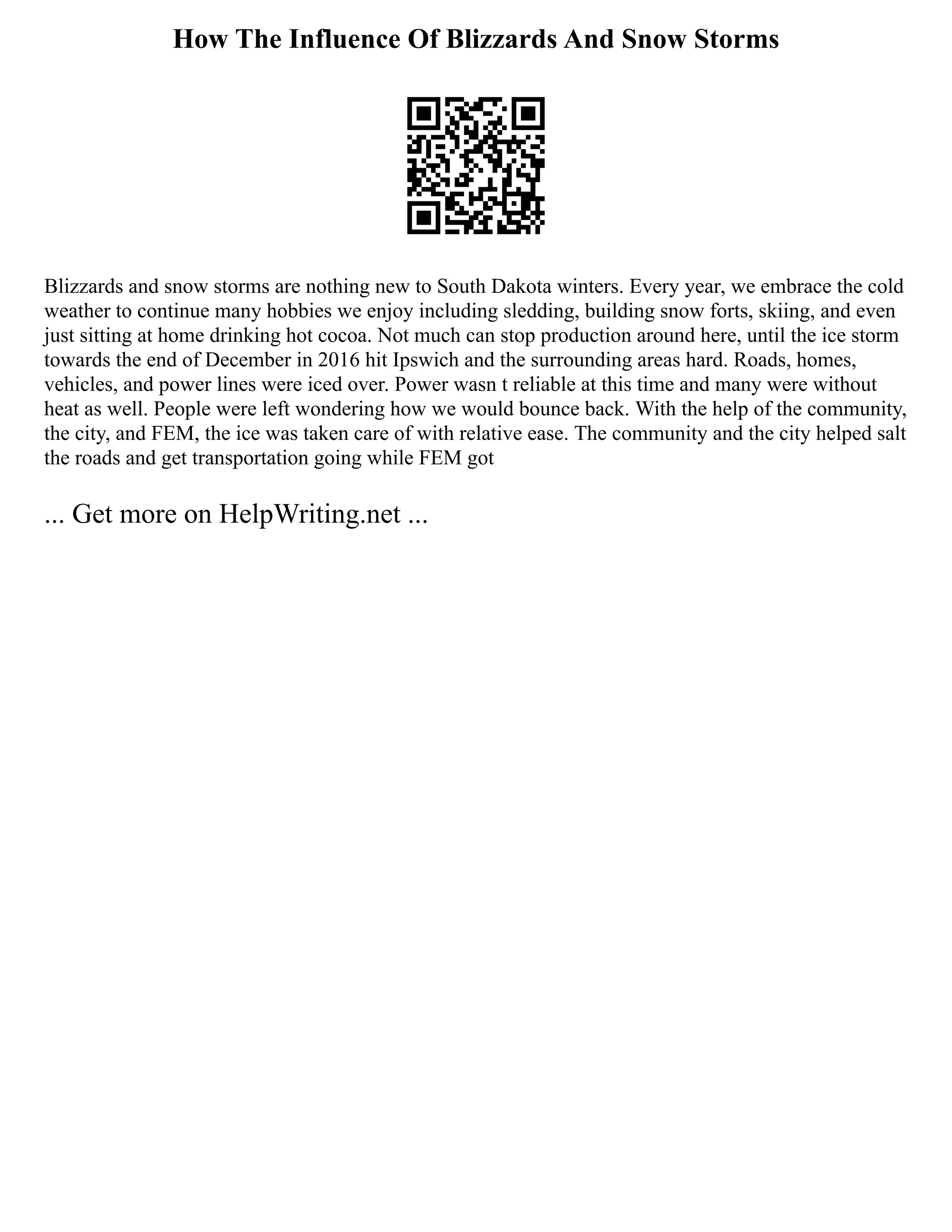 How The Influence Of Blizzards And Snow Storms
Blizzards and snow storms are nothing new to South Dakota winters. Every year, we embrace the cold
weather to continue many hobbies we enjoy including sledding, building snow forts, skiing, and even
just sitting at home drinking hot cocoa. Not much can stop production around here, until the ice storm
towards the end of December in 2016 hit Ipswich and the surrounding areas hard. Roads, homes,
vehicles, and power lines were iced over. Power wasn t reliable at this time and many were without
heat as well. People were left wondering how we would bounce back. With the help of the community,
the city, and FEM, the ice was taken care of with relative ease. The community and the city helped salt
the roads and get transportation going while FEM got
... Get more on HelpWriting.net ...
 