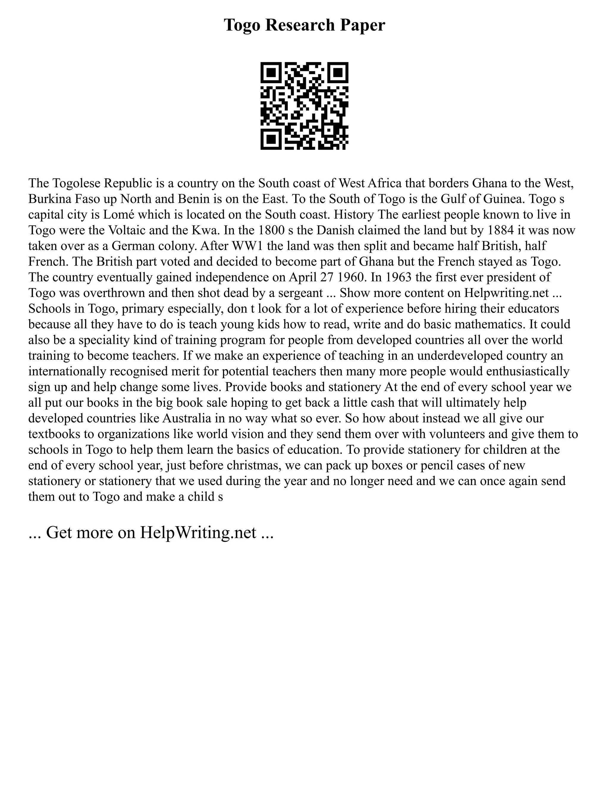 Togo Research Paper
The Togolese Republic is a country on the South coast of West Africa that borders Ghana to the West,
Burkina Faso up North and Benin is on the East. To the South of Togo is the Gulf of Guinea. Togo s
capital city is Lomé which is located on the South coast. History The earliest people known to live in
Togo were the Voltaic and the Kwa. In the 1800 s the Danish claimed the land but by 1884 it was now
taken over as a German colony. After WW1 the land was then split and became half British, half
French. The British part voted and decided to become part of Ghana but the French stayed as Togo.
The country eventually gained independence on April 27 1960. In 1963 the first ever president of
Togo was overthrown and then shot dead by a sergeant ... Show more content on Helpwriting.net ...
Schools in Togo, primary especially, don t look for a lot of experience before hiring their educators
because all they have to do is teach young kids how to read, write and do basic mathematics. It could
also be a speciality kind of training program for people from developed countries all over the world
training to become teachers. If we make an experience of teaching in an underdeveloped country an
internationally recognised merit for potential teachers then many more people would enthusiastically
sign up and help change some lives. Provide books and stationery At the end of every school year we
all put our books in the big book sale hoping to get back a little cash that will ultimately help
developed countries like Australia in no way what so ever. So how about instead we all give our
textbooks to organizations like world vision and they send them over with volunteers and give them to
schools in Togo to help them learn the basics of education. To provide stationery for children at the
end of every school year, just before christmas, we can pack up boxes or pencil cases of new
stationery or stationery that we used during the year and no longer need and we can once again send
them out to Togo and make a child s
... Get more on HelpWriting.net ...
 