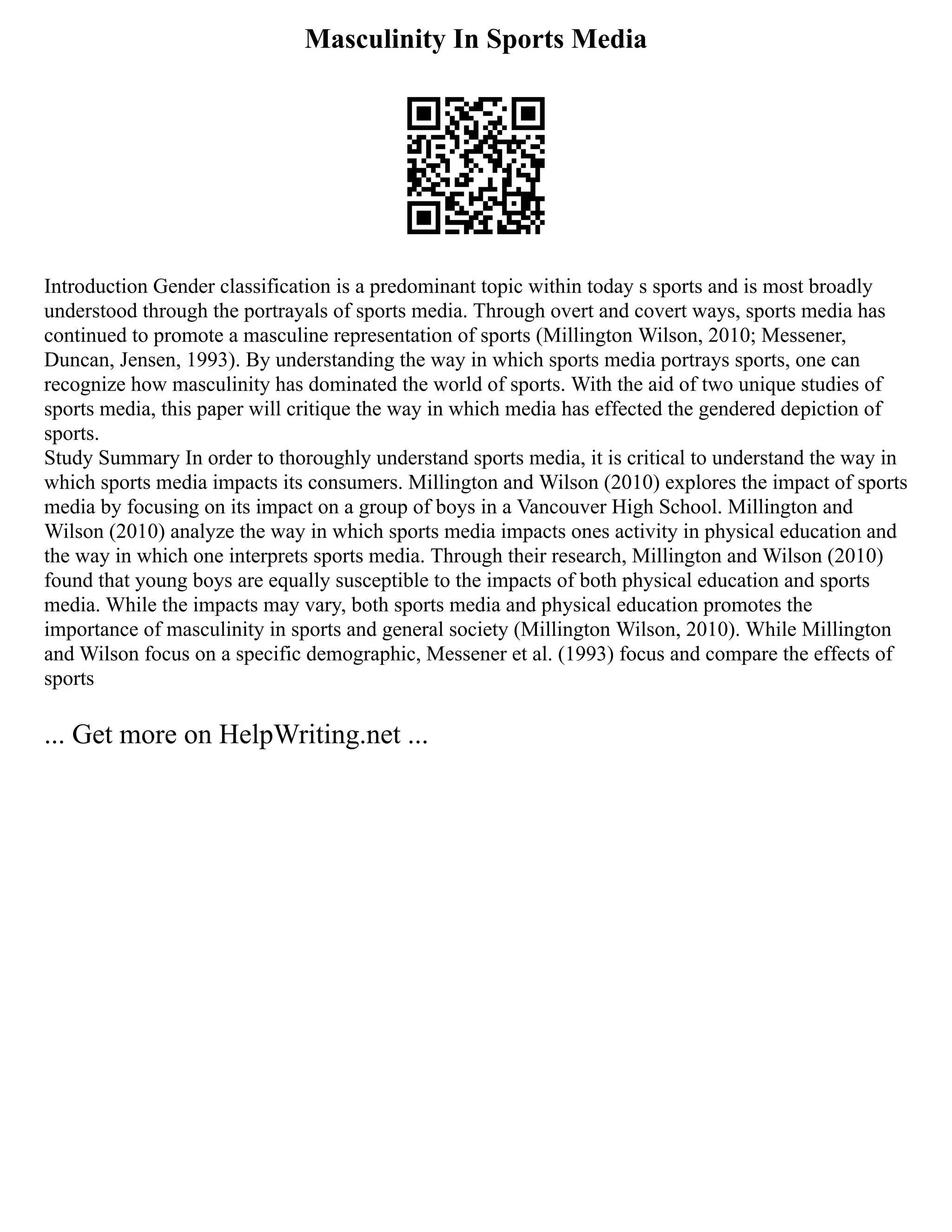 Masculinity In Sports Media
Introduction Gender classification is a predominant topic within today s sports and is most broadly
understood through the portrayals of sports media. Through overt and covert ways, sports media has
continued to promote a masculine representation of sports (Millington Wilson, 2010; Messener,
Duncan, Jensen, 1993). By understanding the way in which sports media portrays sports, one can
recognize how masculinity has dominated the world of sports. With the aid of two unique studies of
sports media, this paper will critique the way in which media has effected the gendered depiction of
sports.
Study Summary In order to thoroughly understand sports media, it is critical to understand the way in
which sports media impacts its consumers. Millington and Wilson (2010) explores the impact of sports
media by focusing on its impact on a group of boys in a Vancouver High School. Millington and
Wilson (2010) analyze the way in which sports media impacts ones activity in physical education and
the way in which one interprets sports media. Through their research, Millington and Wilson (2010)
found that young boys are equally susceptible to the impacts of both physical education and sports
media. While the impacts may vary, both sports media and physical education promotes the
importance of masculinity in sports and general society (Millington Wilson, 2010). While Millington
and Wilson focus on a specific demographic, Messener et al. (1993) focus and compare the effects of
sports
... Get more on HelpWriting.net ...
 