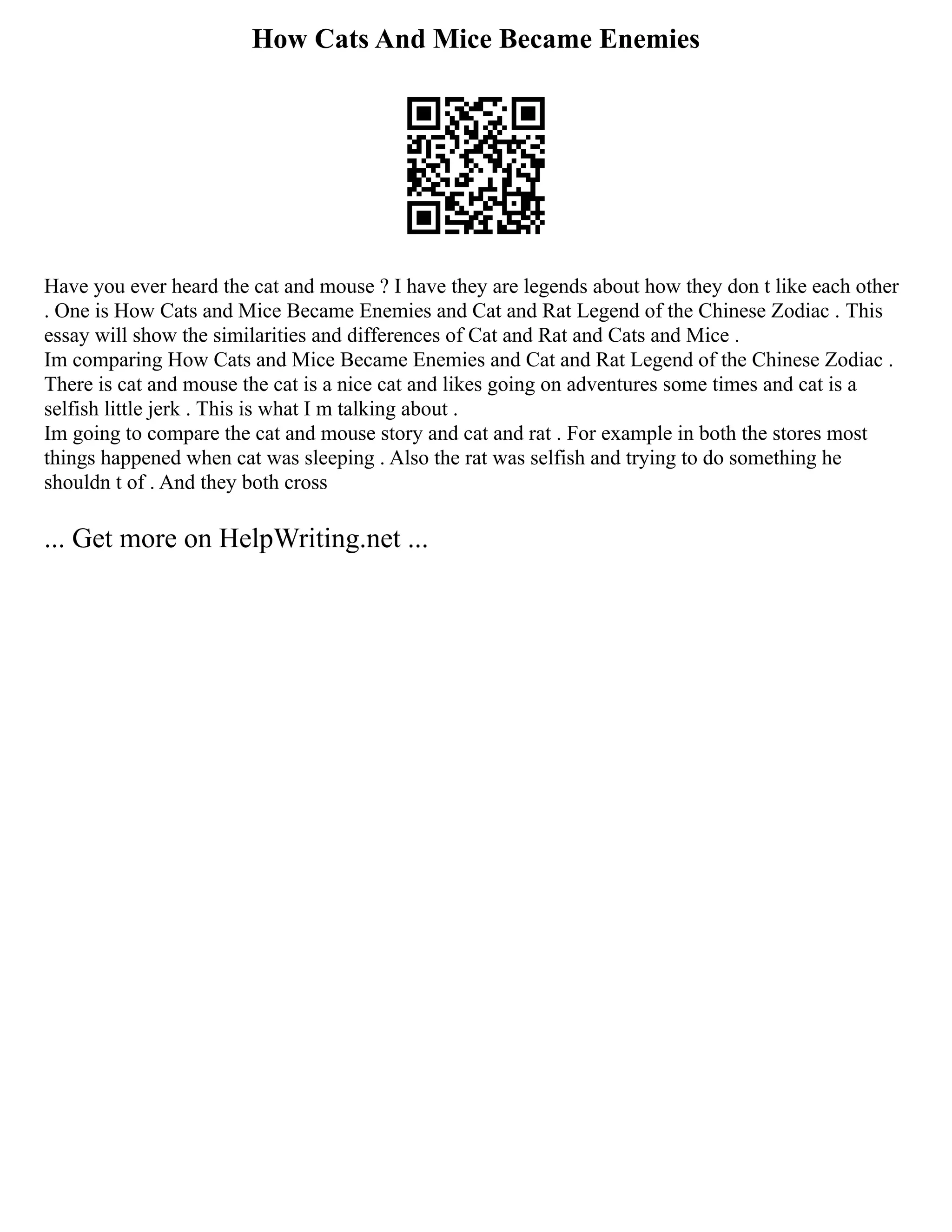 How Cats And Mice Became Enemies
Have you ever heard the cat and mouse ? I have they are legends about how they don t like each other
. One is How Cats and Mice Became Enemies and Cat and Rat Legend of the Chinese Zodiac . This
essay will show the similarities and differences of Cat and Rat and Cats and Mice .
Im comparing How Cats and Mice Became Enemies and Cat and Rat Legend of the Chinese Zodiac .
There is cat and mouse the cat is a nice cat and likes going on adventures some times and cat is a
selfish little jerk . This is what I m talking about .
Im going to compare the cat and mouse story and cat and rat . For example in both the stores most
things happened when cat was sleeping . Also the rat was selfish and trying to do something he
shouldn t of . And they both cross
... Get more on HelpWriting.net ...
 