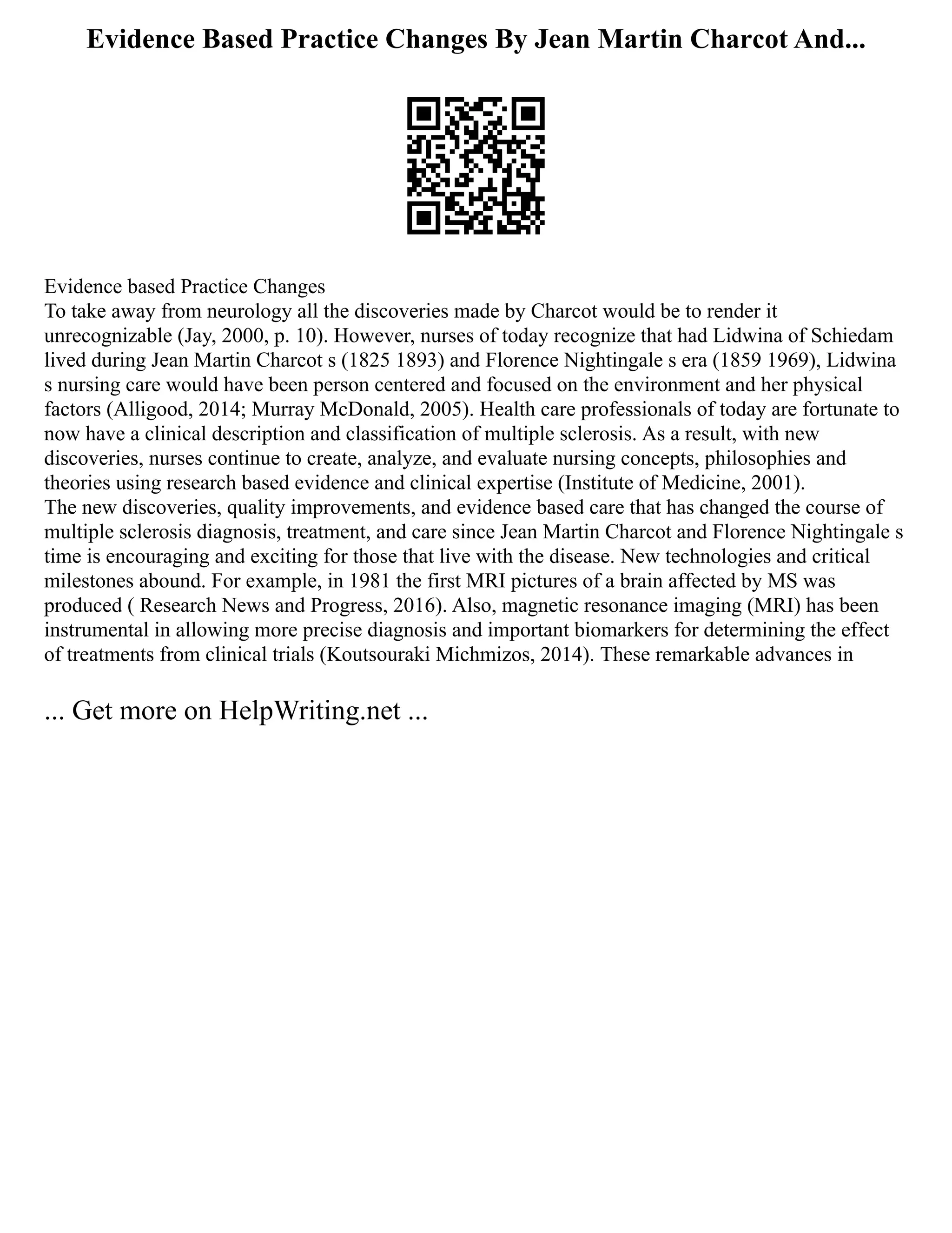 Evidence Based Practice Changes By Jean Martin Charcot And...
Evidence based Practice Changes
To take away from neurology all the discoveries made by Charcot would be to render it
unrecognizable (Jay, 2000, p. 10). However, nurses of today recognize that had Lidwina of Schiedam
lived during Jean Martin Charcot s (1825 1893) and Florence Nightingale s era (1859 1969), Lidwina
s nursing care would have been person centered and focused on the environment and her physical
factors (Alligood, 2014; Murray McDonald, 2005). Health care professionals of today are fortunate to
now have a clinical description and classification of multiple sclerosis. As a result, with new
discoveries, nurses continue to create, analyze, and evaluate nursing concepts, philosophies and
theories using research based evidence and clinical expertise (Institute of Medicine, 2001).
The new discoveries, quality improvements, and evidence based care that has changed the course of
multiple sclerosis diagnosis, treatment, and care since Jean Martin Charcot and Florence Nightingale s
time is encouraging and exciting for those that live with the disease. New technologies and critical
milestones abound. For example, in 1981 the first MRI pictures of a brain affected by MS was
produced ( Research News and Progress, 2016). Also, magnetic resonance imaging (MRI) has been
instrumental in allowing more precise diagnosis and important biomarkers for determining the effect
of treatments from clinical trials (Koutsouraki Michmizos, 2014). These remarkable advances in
... Get more on HelpWriting.net ...
 