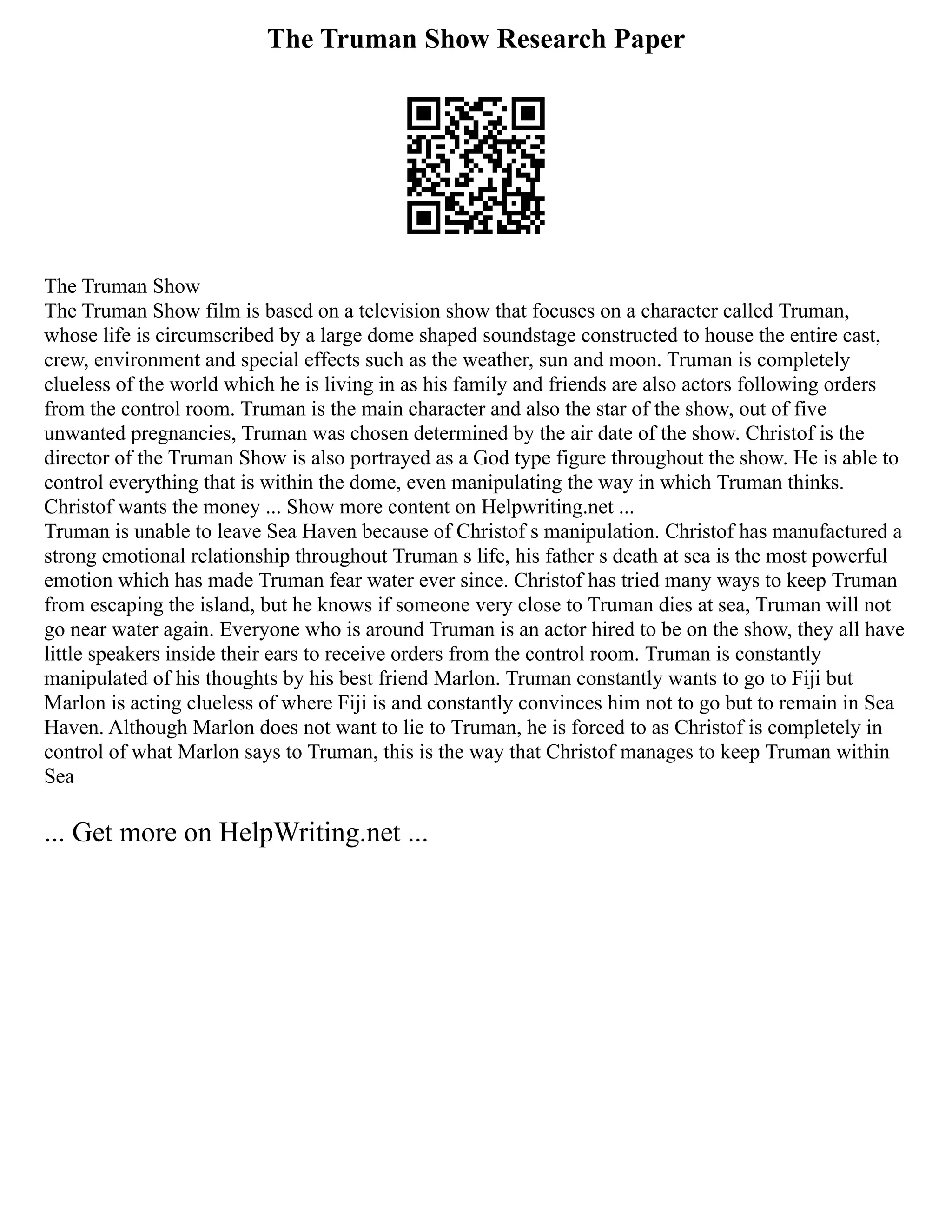 The Truman Show Research Paper
The Truman Show
The Truman Show film is based on a television show that focuses on a character called Truman,
whose life is circumscribed by a large dome shaped soundstage constructed to house the entire cast,
crew, environment and special effects such as the weather, sun and moon. Truman is completely
clueless of the world which he is living in as his family and friends are also actors following orders
from the control room. Truman is the main character and also the star of the show, out of five
unwanted pregnancies, Truman was chosen determined by the air date of the show. Christof is the
director of the Truman Show is also portrayed as a God type figure throughout the show. He is able to
control everything that is within the dome, even manipulating the way in which Truman thinks.
Christof wants the money ... Show more content on Helpwriting.net ...
Truman is unable to leave Sea Haven because of Christof s manipulation. Christof has manufactured a
strong emotional relationship throughout Truman s life, his father s death at sea is the most powerful
emotion which has made Truman fear water ever since. Christof has tried many ways to keep Truman
from escaping the island, but he knows if someone very close to Truman dies at sea, Truman will not
go near water again. Everyone who is around Truman is an actor hired to be on the show, they all have
little speakers inside their ears to receive orders from the control room. Truman is constantly
manipulated of his thoughts by his best friend Marlon. Truman constantly wants to go to Fiji but
Marlon is acting clueless of where Fiji is and constantly convinces him not to go but to remain in Sea
Haven. Although Marlon does not want to lie to Truman, he is forced to as Christof is completely in
control of what Marlon says to Truman, this is the way that Christof manages to keep Truman within
Sea
... Get more on HelpWriting.net ...
 