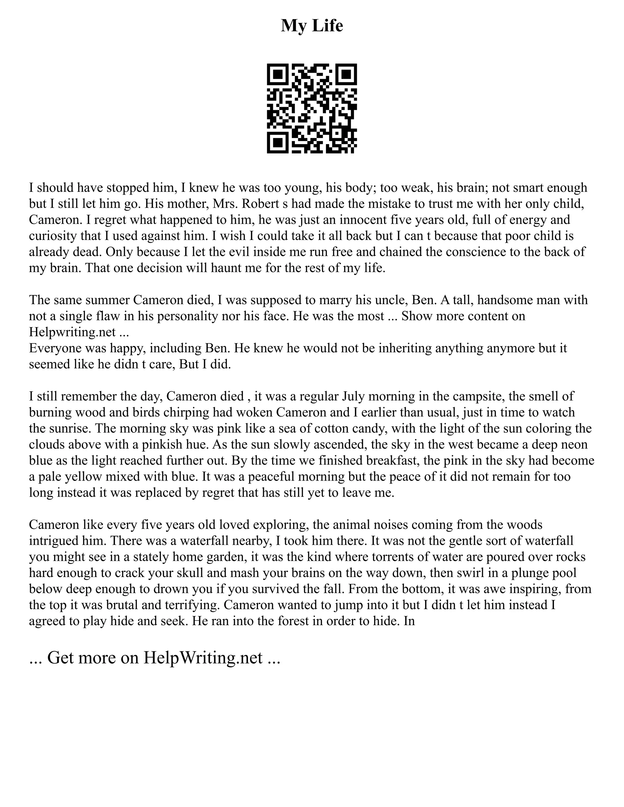 My Life
I should have stopped him, I knew he was too young, his body; too weak, his brain; not smart enough
but I still let him go. His mother, Mrs. Robert s had made the mistake to trust me with her only child,
Cameron. I regret what happened to him, he was just an innocent five years old, full of energy and
curiosity that I used against him. I wish I could take it all back but I can t because that poor child is
already dead. Only because I let the evil inside me run free and chained the conscience to the back of
my brain. That one decision will haunt me for the rest of my life.
The same summer Cameron died, I was supposed to marry his uncle, Ben. A tall, handsome man with
not a single flaw in his personality nor his face. He was the most ... Show more content on
Helpwriting.net ...
Everyone was happy, including Ben. He knew he would not be inheriting anything anymore but it
seemed like he didn t care, But I did.
I still remember the day, Cameron died , it was a regular July morning in the campsite, the smell of
burning wood and birds chirping had woken Cameron and I earlier than usual, just in time to watch
the sunrise. The morning sky was pink like a sea of cotton candy, with the light of the sun coloring the
clouds above with a pinkish hue. As the sun slowly ascended, the sky in the west became a deep neon
blue as the light reached further out. By the time we finished breakfast, the pink in the sky had become
a pale yellow mixed with blue. It was a peaceful morning but the peace of it did not remain for too
long instead it was replaced by regret that has still yet to leave me.
Cameron like every five years old loved exploring, the animal noises coming from the woods
intrigued him. There was a waterfall nearby, I took him there. It was not the gentle sort of waterfall
you might see in a stately home garden, it was the kind where torrents of water are poured over rocks
hard enough to crack your skull and mash your brains on the way down, then swirl in a plunge pool
below deep enough to drown you if you survived the fall. From the bottom, it was awe inspiring, from
the top it was brutal and terrifying. Cameron wanted to jump into it but I didn t let him instead I
agreed to play hide and seek. He ran into the forest in order to hide. In
... Get more on HelpWriting.net ...
 