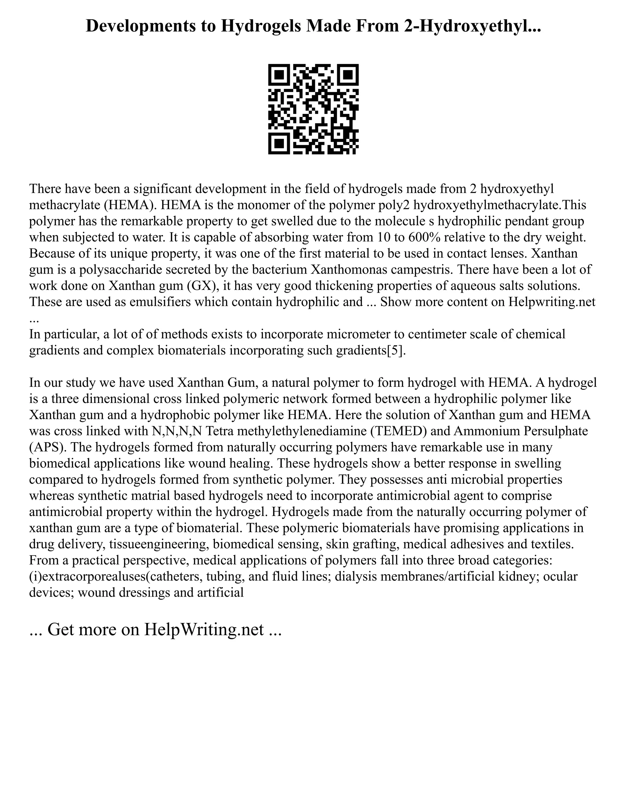 Developments to Hydrogels Made From 2-Hydroxyethyl...
There have been a significant development in the field of hydrogels made from 2 hydroxyethyl
methacrylate (HEMA). HEMA is the monomer of the polymer poly2 hydroxyethylmethacrylate.This
polymer has the remarkable property to get swelled due to the molecule s hydrophilic pendant group
when subjected to water. It is capable of absorbing water from 10 to 600% relative to the dry weight.
Because of its unique property, it was one of the first material to be used in contact lenses. Xanthan
gum is a polysaccharide secreted by the bacterium Xanthomonas campestris. There have been a lot of
work done on Xanthan gum (GX), it has very good thickening properties of aqueous salts solutions.
These are used as emulsifiers which contain hydrophilic and ... Show more content on Helpwriting.net
...
In particular, a lot of of methods exists to incorporate micrometer to centimeter scale of chemical
gradients and complex biomaterials incorporating such gradients[5].
In our study we have used Xanthan Gum, a natural polymer to form hydrogel with HEMA. A hydrogel
is a three dimensional cross linked polymeric network formed between a hydrophilic polymer like
Xanthan gum and a hydrophobic polymer like HEMA. Here the solution of Xanthan gum and HEMA
was cross linked with N,N,N,N Tetra methylethylenediamine (TEMED) and Ammonium Persulphate
(APS). The hydrogels formed from naturally occurring polymers have remarkable use in many
biomedical applications like wound healing. These hydrogels show a better response in swelling
compared to hydrogels formed from synthetic polymer. They possesses anti microbial properties
whereas synthetic matrial based hydrogels need to incorporate antimicrobial agent to comprise
antimicrobial property within the hydrogel. Hydrogels made from the naturally occurring polymer of
xanthan gum are a type of biomaterial. These polymeric biomaterials have promising applications in
drug delivery, tissueengineering, biomedical sensing, skin grafting, medical adhesives and textiles.
From a practical perspective, medical applications of polymers fall into three broad categories:
(i)extracorporealuses(catheters, tubing, and fluid lines; dialysis membranes/artificial kidney; ocular
devices; wound dressings and artificial
... Get more on HelpWriting.net ...
 