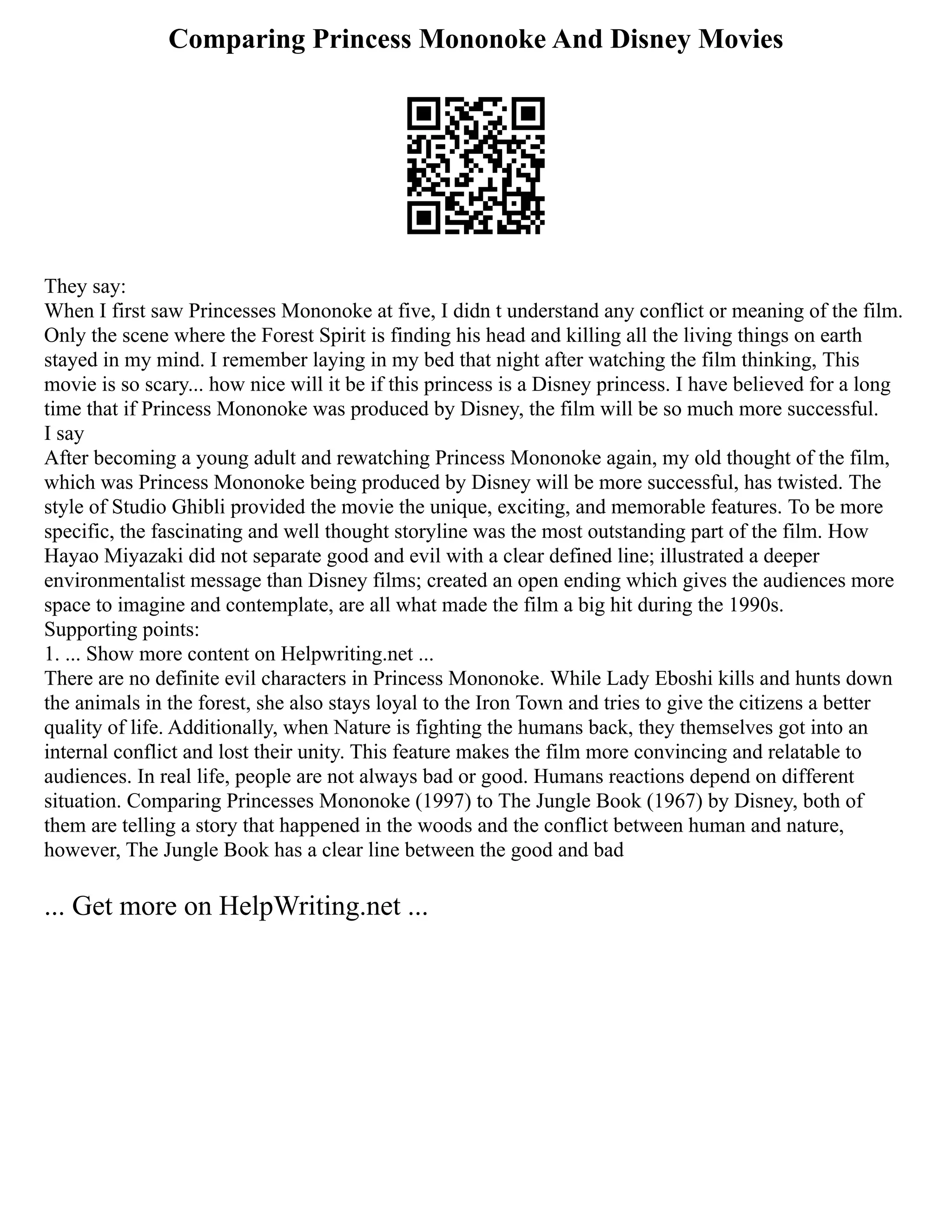 Comparing Princess Mononoke And Disney Movies
They say:
When I first saw Princesses Mononoke at five, I didn t understand any conflict or meaning of the film.
Only the scene where the Forest Spirit is finding his head and killing all the living things on earth
stayed in my mind. I remember laying in my bed that night after watching the film thinking, This
movie is so scary... how nice will it be if this princess is a Disney princess. I have believed for a long
time that if Princess Mononoke was produced by Disney, the film will be so much more successful.
I say
After becoming a young adult and rewatching Princess Mononoke again, my old thought of the film,
which was Princess Mononoke being produced by Disney will be more successful, has twisted. The
style of Studio Ghibli provided the movie the unique, exciting, and memorable features. To be more
specific, the fascinating and well thought storyline was the most outstanding part of the film. How
Hayao Miyazaki did not separate good and evil with a clear defined line; illustrated a deeper
environmentalist message than Disney films; created an open ending which gives the audiences more
space to imagine and contemplate, are all what made the film a big hit during the 1990s.
Supporting points:
1. ... Show more content on Helpwriting.net ...
There are no definite evil characters in Princess Mononoke. While Lady Eboshi kills and hunts down
the animals in the forest, she also stays loyal to the Iron Town and tries to give the citizens a better
quality of life. Additionally, when Nature is fighting the humans back, they themselves got into an
internal conflict and lost their unity. This feature makes the film more convincing and relatable to
audiences. In real life, people are not always bad or good. Humans reactions depend on different
situation. Comparing Princesses Mononoke (1997) to The Jungle Book (1967) by Disney, both of
them are telling a story that happened in the woods and the conflict between human and nature,
however, The Jungle Book has a clear line between the good and bad
... Get more on HelpWriting.net ...
 