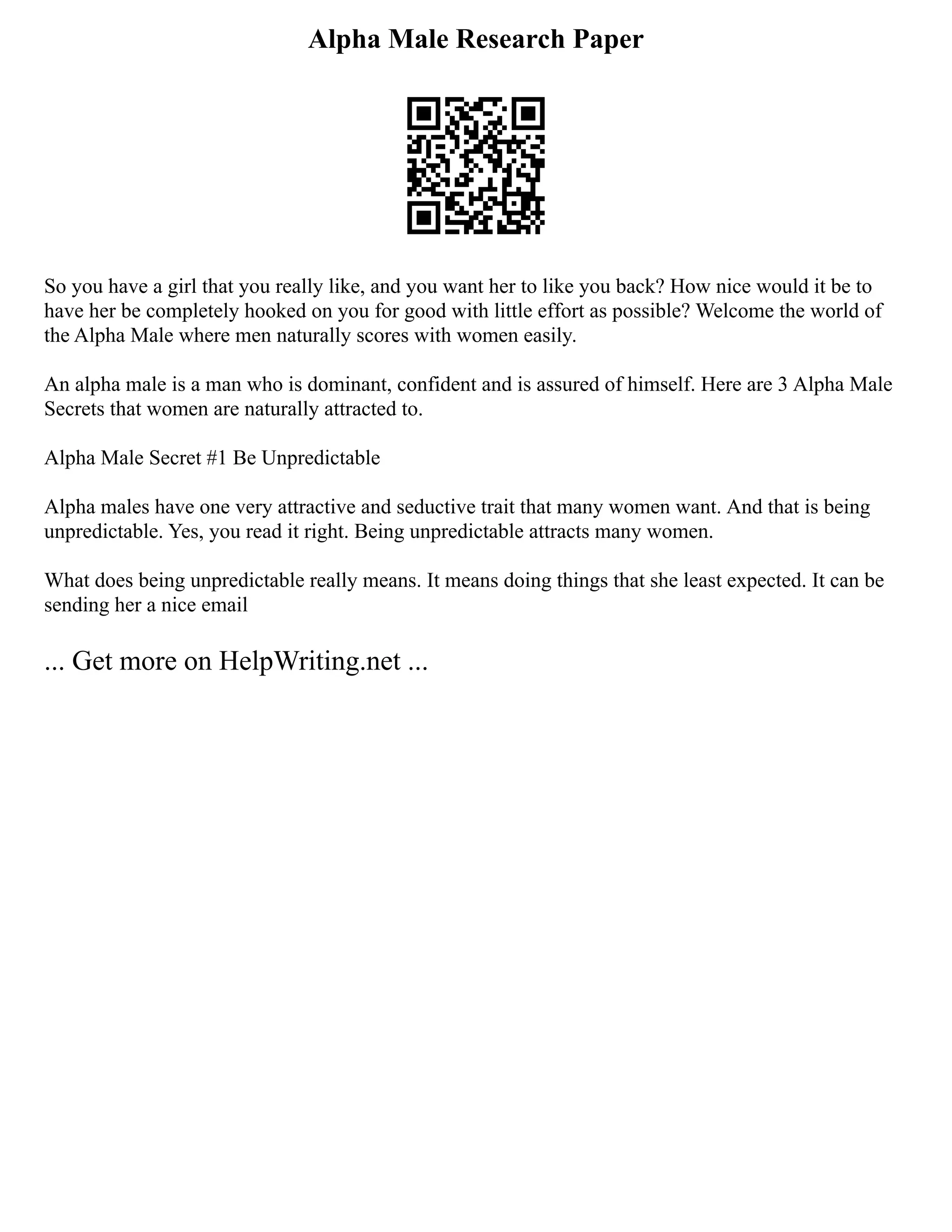 Alpha Male Research Paper
So you have a girl that you really like, and you want her to like you back? How nice would it be to
have her be completely hooked on you for good with little effort as possible? Welcome the world of
the Alpha Male where men naturally scores with women easily.
An alpha male is a man who is dominant, confident and is assured of himself. Here are 3 Alpha Male
Secrets that women are naturally attracted to.
Alpha Male Secret #1 Be Unpredictable
Alpha males have one very attractive and seductive trait that many women want. And that is being
unpredictable. Yes, you read it right. Being unpredictable attracts many women.
What does being unpredictable really means. It means doing things that she least expected. It can be
sending her a nice email
... Get more on HelpWriting.net ...
 