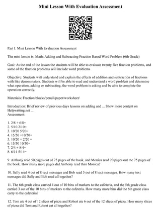 Mini Lesson With Evaluation Assessment
Part I: Mini Lesson With Evaluation Assessment
The mini lesson is: Math: Adding and Subtracting Fraction Based Word Problem (6th Grade)
Goal: At the end of the lesson the students will be able to evaluate twenty five fraction problems, and
some of the fraction problems will include word problems
Objective: Students will understand and explain the effects of addition and subtraction of fractions
with like denominators. Students will be able to read and understand a word problem and determine
what operation, adding or subtracting, the word problem is asking and be able to complete the
operation correctly.
Materials: Fraction blocks/pencil/paper/worksheet/
Introduction: Brief review of previous days lessons on adding and ... Show more content on
Helpwriting.net ...
Assessment:
1. 2/8 + 6/8=
2. 5/10 2/10=
3. 10/20 5/20=
4. 15/50 +10/50=
5. 10/20 + 2/20 =
6. 15/50 10/50=
7. 2/4 + 8/4=
8. 6/14 5/14=
9. Anthony read 50 pages out of 75 pages of the book, and Monica read 20 pages out the 75 pages of
the book. How many more pages did Anthony read than Monica?
10. Sally read 4 out of 8 text messages and Bob read 5 out of 8 text messages. How many text
messages did Sally and Bob read all together?
11. The 6th grade class carried 4 out of 10 bins of markers to the cafeteria, and the 5th grade class
carried 3 out of the 10 bins of markers to the cafeteria. How many more bins did the 6th grade class
carry to the cafeteria?
12. Tom ate 4 out of 12 slices of pizza and Robert ate 6 out of the 12 slices of pizza. How many slices
of pizza did Tom and Robert eat all together?
 
