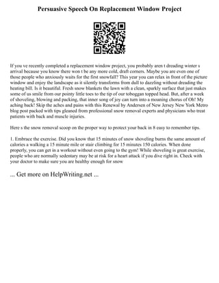 Persuasive Speech On Replacement Window Project
If you ve recently completed a replacement window project, you probably aren t dreading winter s
arrival because you know there won t be any more cold, draft corners. Maybe you are even one of
those people who anxiously waits for the first snowfall? This year you can relax in front of the picture
window and enjoy the landscape as it silently transforms from dull to dazzling without dreading the
heating bill. Is it beautiful. Fresh snow blankets the lawn with a clean, sparkly surface that just makes
some of us smile from our pointy little toes to the tip of our toboggan topped head. But, after a week
of shoveling, blowing and packing, that inner song of joy can turn into a moaning chorus of Oh! My
aching back! Skip the aches and pains with this Renewal by Andersen of New Jersey New York Metro
blog post packed with tips gleaned from professional snow removal experts and physicians who treat
patients with back and muscle injuries.
Here s the snow removal scoop on the proper way to protect your back in 8 easy to remember tips.
1. Embrace the exercise. Did you know that 15 minutes of snow shoveling burns the same amount of
calories a walking a 15 minute mile or stair climbing for 15 minutes 150 calories. When done
properly, you can get in a workout without even going to the gym! While shoveling is great exercise,
people who are normally sedentary may be at risk for a heart attack if you dive right in. Check with
your doctor to make sure you are healthy enough for snow
... Get more on HelpWriting.net ...
 