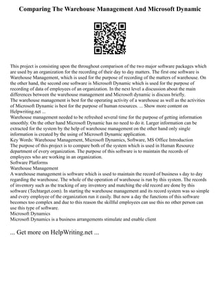 Comparing The Warehouse Management And Microsoft Dynamic
This project is consisting upon the throughout comparison of the two major software packages which
are used by an organization for the recording of their day to day matters. The first one software is
Warehouse Management, which is used for the purpose of recording of the matters of warehouse. On
the other hand, the second one software is Microsoft Dynamic which is used for the purpose of
recording of data of employees of an organization. In the next level a discussion about the main
differences between the warehouse management and Microsoft dynamic is discuss briefly.
The warehouse management is best for the operating activity of a warehouse as well as the activities
of Microsoft Dynamic is best for the purpose of human resources. ... Show more content on
Helpwriting.net ...
Warehouse management needed to be refreshed several time for the purpose of getting information
smoothly. On the other hand Microsoft Dynamic has no need to do it. Larger information can be
extracted for the system by the help of warehouse management on the other hand only single
information is created by the using of Microsoft Dynamic application.
Key Words: Warehouse Management, Microsoft Dynamics, Software, MS Office Introduction
The purpose of this project is to compare both of the system which is used in Human Resource
department of every organization. The purpose of this software is to maintain the records of
employees who are working in an organization.
Software Platforms
Warehouse Management
A warehouse management is software which is used to maintain the record of business s day to day
regarding the warehouse. The whole of the operation of warehouse is run by this system. The records
of inventory such as the tracking of any inventory and matching the old record are done by this
software (Techtarget.com). In starting the warehouse management and its record system was so simple
and every employee of the organization run it easily. But now a day the functions of this software
becomes too complex and due to this reason the skillful employees can use this no other person can
use this type of software.
Microsoft Dynamics
Microsoft Dynamics is a business arrangements stimulate and enable client
... Get more on HelpWriting.net ...
 