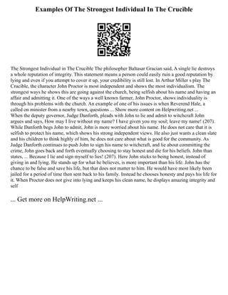 Examples Of The Strongest Individual In The Crucible
The Strongest Individual in The Crucible The philosopher Baltasar Gracian said, A single lie destroys
a whole reputation of integrity. This statement means a person could easily ruin a good reputation by
lying and even if you attempt to cover it up, your credibility is still lost. In Arthur Miller s play The
Crucible, the character John Proctor is most independent and shows the most individualism. The
strongest ways he shows this are going against the church, being selfish about his name and having an
affair and admitting it. One of the ways a well known farmer, John Proctor, shows individuality is
through his problems with the church. An example of one of his issues is when Reverend Hale, a
called on minister from a nearby town, questions ... Show more content on Helpwriting.net ...
When the deputy governor, Judge Danforth, pleads with John to lie and admit to witchcraft John
argues and says, How may I live without my name? I have given you my soul; leave my name! (207).
While Danforth begs John to admit, John is more worried about his name. He does not care that it is
selfish to protect his name, which shows his strong independent views. He also just wants a clean slate
and his children to think highly of him, he does not care about what is good for the community. As
Judge Danforth continues to push John to sign his name to witchcraft, and lie about committing the
crime, John goes back and forth eventually choosing to stay honest and die for his beliefs. John than
states, ... Because I lie and sign myself to lies! (207). Here John sticks to being honest, instead of
giving in and lying. He stands up for what he believes, is more important than his life. John has the
chance to be false and save his life, but that does not matter to him. He would have most likely been
jailed for a period of time then sent back to his family. Instead he chooses honesty and pays his life for
it. When Proctor does not give into lying and keeps his clean name, he displays amazing integrity and
self
... Get more on HelpWriting.net ...
 