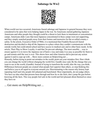 Sabotage In Ww2
When world war two occurred, Americans feared sabotage and Japanese in general because they were
considered to be spies that were helping Japan in the war. So Americans started gathering Japanese
Americans and other people they thought could be a threat to lock them in internment or concentration
camps. Americans didn t care that most Japanese concentrated in these camps were not supporting,
and they simply snatched people away from their homes and memories for the so called country s
safety. In the article, Executive Order of 9066, it is mentioned that Franklin Roosevelt feared
destruction and decided to ship all the Japanese to a place where they couldn t communicate with the
outside world, but could attend school and have access to medical care and to other basic needs. In the
article, Their Way to Show Loyalty, it said that 2to prevent sabotage, The most sensible ... way to
ensure against it is to move the Japanese out of harm s way and make it as easy as possible for them to
go and remain until the war is over. This shows how and what America did to prevent any action
against it and to cope up with ... Show more content on Helpwriting.net ...
Honestly, before trying to point out mistakes in the world, point out your mistakes first. Don t think
you can change the world without changing the world first. Gandhi once said, Be the change that you
want to see in the world, (Gandhi). Instead of trying to transform the world, alter the way you think.
Differences between people are created when people feel superior than others, so stop thinking this
and believe you re all equal to everyone around you. Discriminating is the reason why history kept
repeating itself and why people felt ashamed and humiliated. Most importantly, do not judge others.
You have no idea what that persons been through and how he or she feels, don t jump the gun before
knowing all the facts. This way people feel safe in the world and feel pleasant about themselves since
they have no
... Get more on HelpWriting.net ...
 
