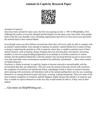 Animals In Captivity Research Paper
Animals in Captivity
Zoos have been around for many years, the first one opening on July 1, 1987 in Philadelphia, USA.
Although the quality of zoos has changed and developed over the many years since then, some people
believe that the zoos shouldn t exist, including organisations that strive to close down zoos and return
the animals back to their natural habitat.
Even though some zoos have billions invested into them they will never really be able to compete with
an animal s natural habitat. Zoos attempt to replicate an animal s natural habitat but in reality all they
re doing is subjecting the animals to a life in captivity where they re unable to perform most of their
natural instincts, such as hunting, flying, foraging and even choosing their own partner. Increasing
numbers of zoos are using breeding programmes in an attempt to avoid the extinction of various
animals, but the problem behind this is that the animals who are being bred do not get to choose their
own mate and under some circumstances needed to be artificially inseminated. ... Show more content
on Helpwriting.net ...
Zoochosis is where an animal, in captivity, begins to become stressed or uncomfortable with the
environment that they are subjected to. This can cause the animal to become unwell with zoochosis;
the symptoms of zoochosis can include bar biting, coprophagia which is where an animal consumes
and is playing with excrement, self mutilation such as the animals pulling their own fur out, scratching
themselves or causing themselves pain and injury, swaying, rocking and pacing. These are some of the
most common symptoms of zoochosis and this happens simply because the animal is in captivity and
they re unable to express themselves in the way they would usually be able to, if they were in their
natural
... Get more on HelpWriting.net ...
 
