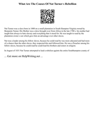 What Are The Causes Of Nat Turner s Rebellion
Nat Turner was a slave born in 1800 on a small plantation in South Hampton Virginia owned by
Benjamin Turner. His Mother was a slave brought over from Africa in the late 1700 s. his mother had
taught him always to hate slavery and everything that it stood for. He was taught to read by the
plantation owner s son which gave him an advantage over other slaves.
Nat was a leader among his fellow slaves, because he could read he was more educated and had more
of a chance than the other slaves, they respected this and followed him. He was a Preacher among his
fellow slaves, because he could read he could lead his brothers and sisters in religion.
In August of 1831 Nat Turner attempted to lead a rebelion againts the entire Southhampton county of
... Get more on HelpWriting.net ...
 