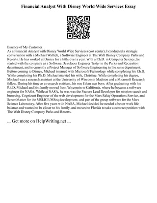 Financial Analyst With Disney World Wide Services Essay
Essence of My Customer
As a Financial Analyst with Disney World Wide Services (cost center), I conducted a strategic
conversation with a Michael Wallick, a Software Engineer at The Walt Disney Company Parks and
Resorts. He has worked at Disney for a little over a year. With a P.h.D. in Computer Science, he
started with the company as a Software Developer Engineer Tester in the Parks and Recreation
department, and is currently a Project Manager of Software Engineering in the same department.
Before coming to Disney, Michael interned with Microsoft Technology while completing his P.h.D.
While completing his P.h.D, Michael married his wife, Christine. While completing his degree,
Michael was a research assistant at the University of Wisconsin Madison and a Microsoft Research
fellow. During his time as a research assistant, his son Ethan was born. After graduating with his
P.h.D, Michael and his family moved from Wisconsin to California, where he became a software
engineer for NASA. While at NASA, he was was the Feature Lead Developer for mission search and
browsing, Cognizant Engineer of the web development for the Mars Relay Operations Service, and
ScrumMaster for the MSLICE/MSeq development, and part of the group software for the Mars
Science Laboratory. After five years with NASA, Michael decided he needed a better work life
balance and wanted to be closer to his family, and moved to Florida to take a contract position with
The Walt Disney Company Parks and Resorts.
... Get more on HelpWriting.net ...
 