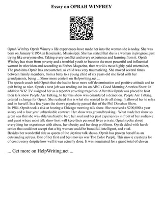 Essay on OPRAH WINFREY
Oprah Winfrey Oprah Winery s life experiences have made her into the woman she is today. She was
born on January 9,1954,in Kosciusko, Mississippi. She has stated that she is a woman in progress, just
trying like everyone else. Taking every conflict and every experience and learning from it. Oprah
Winfrey has risen from poverty and a troubled youth to become the most powerful and influential
woman in television and according to Forbes Magazine, then world s most highly paid entertainer.
The problems Oprah has encountered, as child was very traumatizing. She moved several times
between family members, from a baby to a young child of six years old she lived with her
grandparents, being ... Show more content on Helpwriting.net ...
The speech coach told Oprah that she had to have more self determination and positive attitude and to
quit being so nice. Oprah s next job was reading cut ins on ABC s Good Morning America Show. In
addition WJZ TV assigned her as a reporter covering tragedies. After this Oprah was placed to host
their talk show People Are Talking, to her this show was considered a demotion. People Are Talking
created a change for Oprah. She realized this is what she wanted to do all along. It allowed her to relax
and be herself. In a few years the shows popularity passed that of the Phil Donahue Show.
In 1984, Oprah took a risk at hosting a Chicago morning talk show. She received a $200,000 a year
salary and a four year unbreakable contract. Her show was groundbreaking . What made her show so
great was that she was able/unafraid to bare her soul and her past experiences in front of her audience
and guest where most talk show host will keep their personal lives private. Oprah spoke about
everything her experience with abuse, her obesity and her drug problems. Oprah deled with harsh
critics that could not accept that a big woman could be beautiful, intelligent, and vital.
Besides her wonderful title as queen of the daytime talk shows, Oprah has proven herself as an
outstanding actress. One of her first and best movies was The Color Purple. This movie created a lot
of controversy despite how well it was actually done. It was nominated for a grand total of eleven
... Get more on HelpWriting.net ...
 