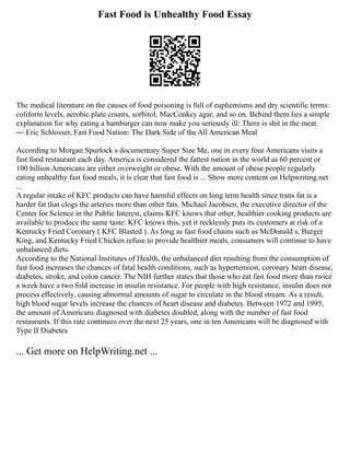 Fast Food is Unhealthy Food Essay
The medical literature on the causes of food poisoning is full of euphemisms and dry scientific terms:
coliform levels, aerobic plate counts, sorbitol, MacConkey agar, and so on. Behind them lies a simple
explanation for why eating a hamburger can now make you seriously ill: There is shit in the meat.
― Eric Schlosser, Fast Food Nation: The Dark Side of the All American Meal
According to Morgan Spurlock s documentary Super Size Me, one in every four Americans visits a
fast food restaurant each day. America is considered the fattest nation in the world as 60 percent or
100 billion Americans are either overweight or obese. With the amount of obese people regularly
eating unhealthy fast food meals, it is clear that fast food is ... Show more content on Helpwriting.net
...
A regular intake of KFC products can have harmful effects on long term health since trans fat is a
harder fat that clogs the arteries more than other fats. Michael Jacobsen, the executive director of the
Center for Science in the Public Interest, claims KFC knows that other, healthier cooking products are
available to produce the same taste: KFC knows this, yet it recklessly puts its customers at risk of a
Kentucky Fried Coronary ( KFC Blasted ). As long as fast food chains such as McDonald s, Burger
King, and Kentucky Fried Chicken refuse to provide healthier meals, consumers will continue to have
unbalanced diets.
According to the National Institutes of Health, the unbalanced diet resulting from the consumption of
fast food increases the chances of fatal health conditions, such as hypertension, coronary heart disease,
diabetes, stroke, and colon cancer. The NIH further states that those who eat fast food more than twice
a week have a two fold increase in insulin resistance. For people with high resistance, insulin does not
process effectively, causing abnormal amounts of sugar to circulate in the blood stream. As a result,
high blood sugar levels increase the chances of heart disease and diabetes. Between 1972 and 1995,
the amount of Americans diagnosed with diabetes doubled, along with the number of fast food
restaurants. If this rate continues over the next 25 years, one in ten Americans will be diagnosed with
Type II Diabetes
... Get more on HelpWriting.net ...
 
