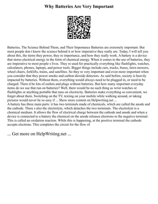 Why Batteries Are Very Important
Batteries, The Science Behind Them, and Their Importance Batteries are extremely important. But
most people don t know the science behind it or how imperative they really are. Today, I will tell you
about this, the items they power, they re importance, and how they really work. A battery is a device
that stores electrical energy in the form of chemical energy. When it comes to the use of batteries, they
are imperative to most people s lives. They re used for practically everything like flashlights, watches,
calculators, phones, laptops, and power tools. Bigger things include cars, trucks, buses, lawn mowers,
wheel chairs, forklifts, trains, and satellites. So they re very important and even more important when
you consider that they power smoke and carbon dioxide detectors. As said before, society is heavily
impacted by batteries. Without them, everything would always need to be plugged in, or need to be
charged. There d be lots of outlets and plugs without batteries. But how many important everyday
items do we use that run on batteries? Well, there would be no such thing as wrist watches or
flashlights or anything portable that runs on electricity. Batteries make everything so convenient, we
forget about them. Switching on the TV, texting on your mobile while walking around, or taking
pictures would never be so easy if ... Show more content on Helpwriting.net ...
A battery has three main parts: it has two terminals made of chemicals, which are called the anode and
the cathode. There s also the electrolyte, which detaches the two terminals. The electrolyte is a
chemical medium. It allows the flow of electrical charge between the cathode and anode and when a
device is connected to a battery the chemical on the anode releases electrons to the negative terminal.
This is called an oxidation reaction. While this is happening, at the positive terminal the cathode
accepts electrons. This completes the circuit for the flow of
... Get more on HelpWriting.net ...
 