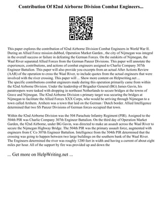 Contribution Of 82nd Airborne Division Combat Engineers...
This paper explores the contribution of 82nd Airborne Division Combat Engineers in World War II.
During an Allied Force mission dubbed, Operation Market Garden , the city of Nijmegan was integral
in the overall success or failure in defeating the German Forces. On the outskirts of Nijmegan, the
Waal River separated Allied Forces from the German Panzer Divisions. This paper will annotate the
experiences, contributions, and actions of combat engineers assigned to Charlie Company 307th
Engineer Battalion. This paper will also provide you excerpts from an actual After Actions Review
(AAR) of the operation to cross the Waal River, to include quotes from the actual engineers that were
involved with the river crossing. This paper will ... Show more content on Helpwriting.net ...
The specific contributions combat engineers made during this operation primarily came from within
the 82nd Airborne Division. Under the leadership of Brigadier General (BG) James Gavin, his
paratroopers were tasked with dropping in northeast Netherlands to secure bridges at the towns of
Grave and Nijmegan. The 82nd Airborne Division s primary target was securing the bridges at
Nijmegan to facilitate the Allied Forces XXX Corps, who would be arriving through Nijmegan to a
town called Arnhem. Arnhem was a town that laid on the German / Dutch border. Allied Intelligence
determined that two SS Panzer Divisions of German forces occupied that town.
Within the 82nd Airborne Division was the 504 Parachute Infantry Regiment (PIR). Assigned to the
504th PIR was Charlie Company 307th Engineer Battalion. On the third day of Operation Market
Garden, the 82nd Airborne, under BG Gavin, was directed to make an assault across the Waal River to
secure the Nijmegan Highway Bridge. The 504th PIR was the primary assault force, augmented with
engineers from C Co 307th Engineer Battalion. Intelligence from the 504th PIR determined that the
crossing was going to happen between two large buildings on the southern bank of the Waal River.
The Engineers determined the river was roughly 1200 feet in width and having a current of about eight
miles per hour. All of the support by fire was provided up and down the
... Get more on HelpWriting.net ...
 