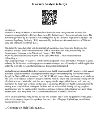 Insurance Analysis in Kenya
Introduction
Insurance in Kenya is known to have been in existence for over sixty years now with the first
insurance companies believed to have been owned by British insurers during the colonial times. The
industry is governed by the Insurance Act and regulated by the Insurance Regulatory Authority. The
Insurance Regulatory Authority (IRA) was created by the Insurance (Amendment) Act of 2006 and
came into operation on 1st May 2007.
The Authority was established with the mandate of regulating, supervising and developing the
insurance industry. Before the establishment of IRA, these functions were performed by the
Department of Insurance in the Ministry of Finance. (IRA 2010)
As per AKI Insurance Industry Report for the year 2009, there ... Show more content on
Helpwriting.net ...
The Cover is provided for livestock, specific crops and poultry losses. Payment of premiums is quick
and easy for the farmers, premium payments are done through a specially designed mobile application
and in the event of a loss, and farmers are paid through the same method.
Medical insurance is divided into three segments, one health cover operated by employers, the second
individual cover and the third coverage operated by the government targeting low income earners
through the National Health Insurance Fund (NHIF). Health insurers have raised concern about clients
who view cover value as expensive as opposed to the benefits. That s why insurers are coming up with
affordable schemes. Medical e cards that users top up, similar to prepaid airtime scratch cards, any
member of the family can use the e card as long it has money. Due to poor health infrastructure in the
country, rural hospitals have inadequate facilities and are understaffed, thereby making people to
travel to major city for treatment; this has also contributed to the rise in health insurance cost. Many
insurers have shied away from HIV AIDs insurance because of the risks involved.
Travel cover is currently being offered by only two insurers, one of them has partnered with Kenya s
main airline company to provide a package that covers loss of luggage, flight delays, cancellation,
medical emergency and
... Get more on HelpWriting.net ...
 