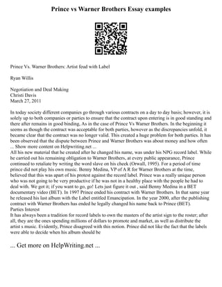 Prince vs Warner Brothers Essay examples
Prince Vs. Warner Brothers: Artist feud with Label
Ryan Willis
Negotiation and Deal Making
Christi Davis
March 27, 2011
In today society different companies go through various contracts on a day to day basis; however, it is
solely up to both companies or parties to ensure that the contract upon entering is in good standing and
there after remains in good binding, As in the case of Prince Vs Warner Brothers. In the beginning it
seems as though the contract was acceptable for both parties, however as the discrepancies unfold, it
became clear that the contract was no longer valid. This created a huge problem for both parties. It has
been observed that the dispute between Prince and Warner Brothers was about money and how often
... Show more content on Helpwriting.net ...
All his new material that he created after he changed his name, was under his NPG record label. While
he carried out his remaining obligation to Warner Brothers, at every public appearance, Prince
continued to retaliate by writing the word slave on his cheek (Orwall, 1995). For a period of time
prince did not play his own music. Benny Medina, VP of A R for Warner Brothers at the time,
believed that this was apart of his protest against the record label. Prince was a really unique person
who was not going to be very productive if he was not in a healthy place with the people he had to
deal with. We got it; if you want to go, go! Lets just figure it out , said Benny Medina in a BET
documentary video (BET). In 1997 Prince ended his contract with Warner Brothers. In that same year
he released his last album with the Label entitled Emancipation. In the year 2000, after the publishing
contract with Warner Brothers has ended he legally changed his name back to Prince (BET).
Parties Interest
It has always been a tradition for record labels to own the masters of the artist sign to the roster; after
all, they are the ones spending millions of dollars to promote and market, as well as distribute the
artist s music. Evidently, Prince disagreed with this notion. Prince did not like the fact that the labels
were able to decide when his album should be
... Get more on HelpWriting.net ...
 