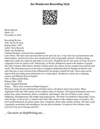 Joe Henderson Recording Style
Briana Merritt
Music 131
November 9, 2016
Recording Review
Title: So Far So Near
Release Date: 1993
Label: Verve Records
Name: Joe Henderson
Cultural Heritage: American Jazz saxophonist
Liner Notes: The liner notes provide detail on the style Joe uses. It says how he uses harsh tones and
blunt rhythms, and how his solos were architectural with recognizable elements. All these things
added up to make Joe stand out and make is own style. Though he has he own style, So Near, So Far is
a departure from his earlier work. Historically, in the 60 s Henderson stood in the shadow of people
like John Coltrane, Miles Davis, Ornette Coleman and a few others, but his records stood with the jazz
world. The information given in the notes is enough to understand that Joe Henderson had his own
style that may or may not have been influenced by the people worked for/with. These notes can be
improved by providing more information on a visual aspect. Henderson s music has a changing
texture, and different form of rhythm.
Title: A Man and the Blues
Release Date: 1968
Label: Vanguard Records
Name: ... Show more content on Helpwriting.net ...
Most jazz songs are just instrumental, and blues music will almost always have lyrics. Blues
originated in the late 19th century in the southern states of America. The typical instruments used were
guitar, bass, piano, harmonica, drums, saxophone, and trumpet. The tone of blues is slow, sharp,
saddening, and depressing with simple song progressions. The blues was birthed in Mississippi, Texas,
and Chicago. As far as jazz, it started in the early 20th century in the southern states of America. The
most used instruments are guitar, piano, bass, saxophone, drum, tuba, and the clarinet. The tone is jazz
is generally associated with smoothness, but can also be abstract. It started in New Orleans, then
moved its way up to Chicago and New
... Get more on HelpWriting.net ...
 