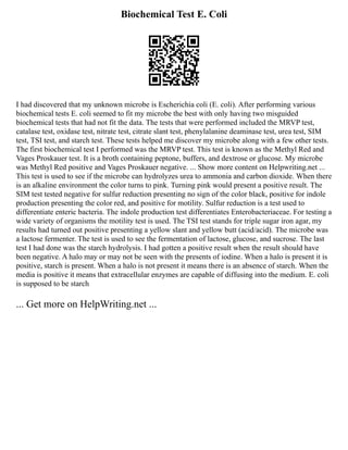Biochemical Test E. Coli
I had discovered that my unknown microbe is Escherichia coli (E. coli). After performing various
biochemical tests E. coli seemed to fit my microbe the best with only having two misguided
biochemical tests that had not fit the data. The tests that were performed included the MRVP test,
catalase test, oxidase test, nitrate test, citrate slant test, phenylalanine deaminase test, urea test, SIM
test, TSI test, and starch test. These tests helped me discover my microbe along with a few other tests.
The first biochemical test I performed was the MRVP test. This test is known as the Methyl Red and
Vages Proskauer test. It is a broth containing peptone, buffers, and dextrose or glucose. My microbe
was Methyl Red positive and Vages Proskauer negative. ... Show more content on Helpwriting.net ...
This test is used to see if the microbe can hydrolyzes urea to ammonia and carbon dioxide. When there
is an alkaline environment the color turns to pink. Turning pink would present a positive result. The
SIM test tested negative for sulfur reduction presenting no sign of the color black, positive for indole
production presenting the color red, and positive for motility. Sulfur reduction is a test used to
differentiate enteric bacteria. The indole production test differentiates Enterobacteriaceae. For testing a
wide variety of organisms the motility test is used. The TSI test stands for triple sugar iron agar, my
results had turned out positive presenting a yellow slant and yellow butt (acid/acid). The microbe was
a lactose fermenter. The test is used to see the fermentation of lactose, glucose, and sucrose. The last
test I had done was the starch hydrolysis. I had gotten a positive result when the result should have
been negative. A halo may or may not be seen with the presents of iodine. When a halo is present it is
positive, starch is present. When a halo is not present it means there is an absence of starch. When the
media is positive it means that extracellular enzymes are capable of diffusing into the medium. E. coli
is supposed to be starch
... Get more on HelpWriting.net ...
 