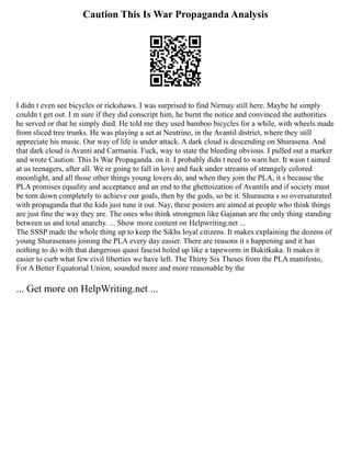 Caution This Is War Propaganda Analysis
I didn t even see bicycles or rickshaws. I was surprised to find Nirmay still here. Maybe he simply
couldn t get out. I m sure if they did conscript him, he burnt the notice and convinced the authorities
he served or that he simply died. He told me they used bamboo bicycles for a while, with wheels made
from sliced tree trunks. He was playing a set at Neutrino, in the Avantil district, where they still
appreciate his music. Our way of life is under attack. A dark cloud is descending on Shurasena. And
that dark cloud is Avanti and Carmania. Fuck, way to state the bleeding obvious. I pulled out a marker
and wrote Caution: This Is War Propaganda. on it. I probably didn t need to warn her. It wasn t aimed
at us teenagers, after all. We re going to fall in love and fuck under streams of strangely colored
moonlight, and all those other things young lovers do, and when they join the PLA, it s because the
PLA promises equality and acceptance and an end to the ghettoization of Avantils and if society must
be torn down completely to achieve our goals, then by the gods, so be it. Shurasena s so oversaturated
with propaganda that the kids just tune it out. Nay, these posters are aimed at people who think things
are just fine the way they are. The ones who think strongmen like Gajanan are the only thing standing
between us and total anarchy. ... Show more content on Helpwriting.net ...
The SSSP made the whole thing up to keep the Sikhs loyal citizens. It makes explaining the dozens of
young Shurasenans joining the PLA every day easier. There are reasons it s happening and it has
nothing to do with that dangerous quasi fascist holed up like a tapeworm in Bukitkaka. It makes it
easier to curb what few civil liberties we have left. The Thirty Six Theses from the PLA manifesto,
For A Better Equatorial Union, sounded more and more reasonable by the
... Get more on HelpWriting.net ...
 