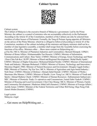 Cabinet System
Cabinet system
The Cabinet of Malaysia is the executive branch of Malaysia s government. Led by the Prime
Minister, the cabinet is a council of ministers who are accountable collectively to the Parliament.
According to the Article 43 of the Constitution, members of the Cabinet can only be selected from
members of either houses of Parliament. Formally, the Yang di Pertuan Agong appoints all Ministers
on the advice of the Prime Minister, which he is obliged to follow.[1]According to Article 43 of the
Constitution, members of the cabinet including all the ministers and deputy ministers shall not be a
member of state legislative assembly, a member shall resign from the Assembly before exercising the
functions of his office. Ministers other ... Show more content on Helpwriting.net ...
g Cho Ha | MCA | Minister of Plantation Industries and Commodities | Bernard Dompok | UPKO |
Minister of Home Affairs | Hishammuddin Tun Hussein | UMNO | Minister of Information,
Communications and Culture | Rais Yatim | UMNO | Minister of Energy, Green Technology and Water
| Peter Chin Fah Kui | SUPP | Minister of Rural and Regional Development | Mohd Shafie Apdal |
UMNO | Minister of Higher Education | Mohamed Khaled Nordin | UMNO | Minister of International
Trade and Industry | Mustapa Mohamed | UMNO | Minister of Science, Technology and Innovation |
Maximus Ongkili | PBS | Minister of Natural Resources and Environment | Douglas Uggah Embas |
PBB | Minister of Tourism | Ng Yen Yen | MCA | Minister of Agriculture and Agro based Industry |
Noh Omar | UMNO | Minister of Defence | Ahmad Zahid Hamidi | UMNO | Minister of Works |
Shaziman Abu Mansor | UMNO | Minister of Health | Liow Tiong Lai | MCA | Minister of Youth and
Sports | Ahmad Shabery Cheek | UMNO | Minister of Human Resources | Subramaniam Sathasivam |
MIC | Minister of Domestic Trade, Co operatives and Consumerism | Ismail Sabri Yaakob | UMNO |
Minister of Housing and Local Government | Chor Chee Heung | MCA | Minister of Women, Family
and Community Development | Shahrizat Abdul Jalil (Senator) | UMNO | Minister of Foreign Affairs |
Anifah Aman | UMNO | Minister of the Federal Territories and Urban Well being | Raja Nong Chik
Zainal Abidin (Senator) | UMNO |
Legal system
Malaysia s legal
... Get more on HelpWriting.net ...
 