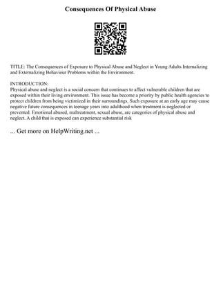 Consequences Of Physical Abuse
TITLE: The Consequences of Exposure to Physical Abuse and Neglect in Young Adults Internalizing
and Externalizing Behaviour Problems within the Environment.
INTRODUCTION:
Physical abuse and neglect is a social concern that continues to affect vulnerable children that are
exposed within their living environment. This issue has become a priority by public health agencies to
protect children from being victimized in their surroundings. Such exposure at an early age may cause
negative future consequences in teenage years into adulthood when treatment is neglected or
prevented. Emotional abused, maltreatment, sexual abuse, are categories of physical abuse and
neglect. A child that is exposed can experience substantial risk
... Get more on HelpWriting.net ...
 