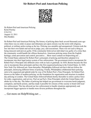 Sir Robert Peel and American Policing
Sir Robert Peel and American Policing
Kristi Pursley
CJA/214
August 15, 2011
Don Redden
Sir Robert Peel and American Policing The history of policing dates back several thousand years ago
when there was no order or peace and inhumane acts upon citizens was the norm with religious,
political, or military police acting as the law. Policing was unstable and unorganized. Citizens took the
law into their own hands and served as judge, jury, and executioner. There was not such a thing as
being innocent until proven guilty. If the community believed an individual was guilty of a crime then
the community would handle the offense themselves. American policing stems from the English
heritage; crime prevention and control, preventive ... Show more content on Helpwriting.net ...
The United States admired Sir Robert Peel s principals of policing and therefore adopted it to
incorporate into their legal justice system of law enforcement. The government tried to incorporate Sir
Robert Peel s Principals into different cities with no luck or gratitude. In 1838, Boston became the first
city to incorporate these principals and have the first organized policing in the United States. In 1845,
New York City followed suit. Soon thereafter, Philadelphia followed suit but it did not follow the
principals, destroying different forms of policing. Finally, Philadelphia collaborated their policing
style to be organized and uphold order by way of Sir Robert Peel s Nine Principals. Sir Robert Peel,
known as the father of modern policing, set the foundation for organization and structure in modern
day policing in London. The United States followed behind shortly thereafter to enlist a police force
for order, organization, and service. Peel set up Peel s Nine Principals which the United States still
abides by to this day. The father of policing has helped our government to overcome harsh judgment,
corruption, and harsh actions, and has made it possible for citizens of this society to bond with local
law enforcement. This has allowed our law enforcement to handle situations appropriately and
incorporate bigger agencies to handle more diverse problems throughout the
... Get more on HelpWriting.net ...
 