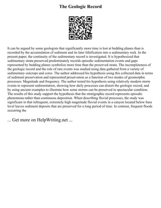 The Geologic Record
It can be argued by some geologists that significantly more time is lost at bedding planes than is
recorded by the accumulation of sediment and its later lithification into a sedimentary rock. In the
present paper, the continuity of the sedimentary record is investigated. It is hypothesized that
sedimentary strata preserved predominately records episodic sedimentation events and gaps
represented by bedding planes symbolize more time than the preserved strata. The incompleteness of
the geologic record and the role of rare events was studied using data gathered from a variety of
sedimentary outcrops and cores. The author addressed his hypothesis using this collected data in terms
of sediment preservation and represented preservation as a function of two modes of geomorphic
processes: Magnitude and frequency. The author tested his hypothesis using relatively modern storm
events to represent sedimentation, showing how daily processes can distort the geologic record, and
by using ancient examples to illustrate how some storms can be preserved in spectacular condition.
The results of this study support the hypothesis that the stratigraphic record represents episodic
phenomena rather than continuous deposition. When describing fluvial processes, the study was
significant in that infrequent, extremely high magnitude fluvial events in a canyon located below base
level leaves sediment deposits that are preserved for a long period of time. In contrast, frequent floods
occurring the
... Get more on HelpWriting.net ...
 